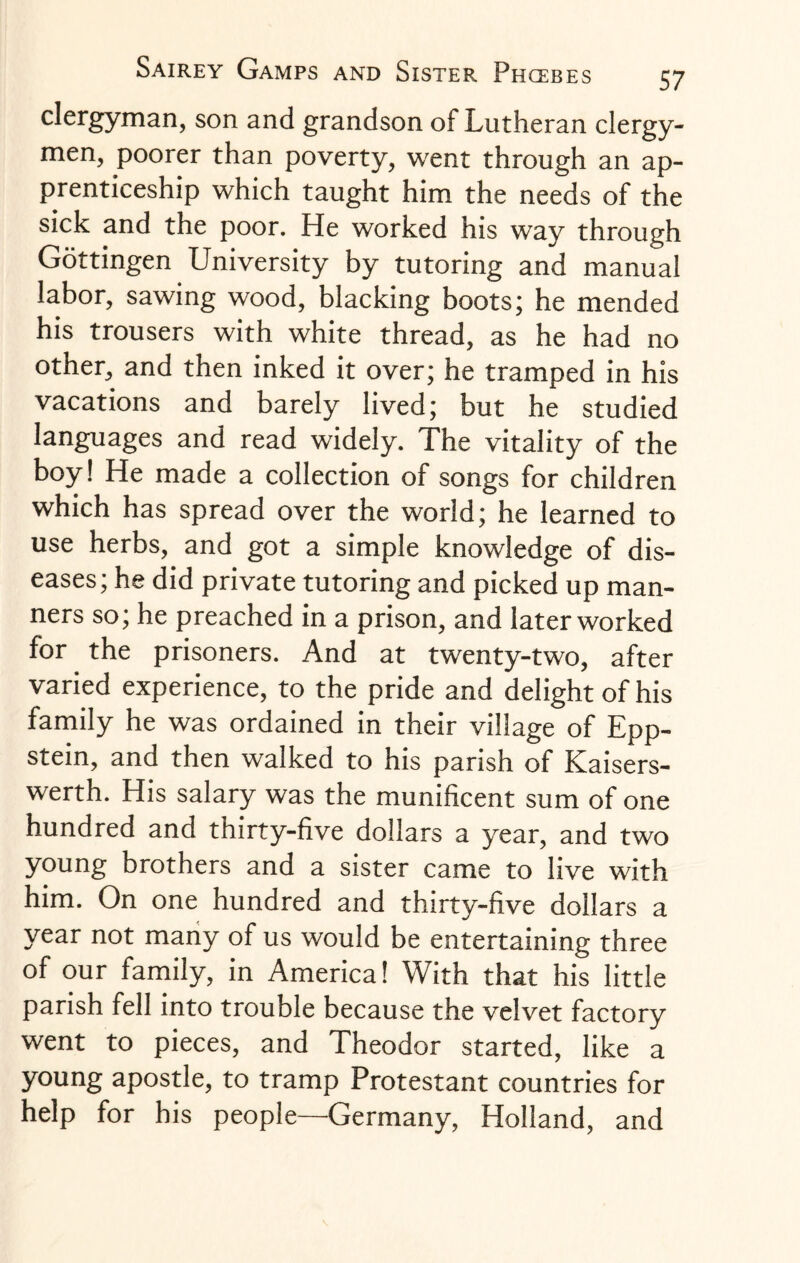 clergyman, son and grandson of Lutheran clergy¬ men, poorer than poverty, went through an ap¬ prenticeship which taught him the needs of the sick and the poor. He worked his way through Gottingen University by tutoring and manual labor, sawing wood, blacking boots; he mended his trousers with white thread, as he had no other, and then inked it over; he tramped in his vacations and barely lived; but he studied languages and read widely. The vitality of the boy! He made a collection of songs for children which has spread over the world; he learned to use herbs, and got a simple knowledge of dis¬ eases; he did private tutoring and picked up man¬ ners so; he preached in a prison, and later worked for the prisoners. And at twenty-two, after varied experience, to the pride and delight of his family he was ordained in their village of Epp- stein, and then walked to his parish of Kaisers- werth. His salary was the munificent sum of one hundred and thirty-five dollars a year, and two young brothers and a sister came to live with him. On one hundred and thirty-five dollars a year not many of us would be entertaining three of our family, in America! With that his little parish fell into trouble because the velvet factory went to pieces, and Theodor started, like a young apostle, to tramp Protestant countries for help for his people—Germany, Holland, and