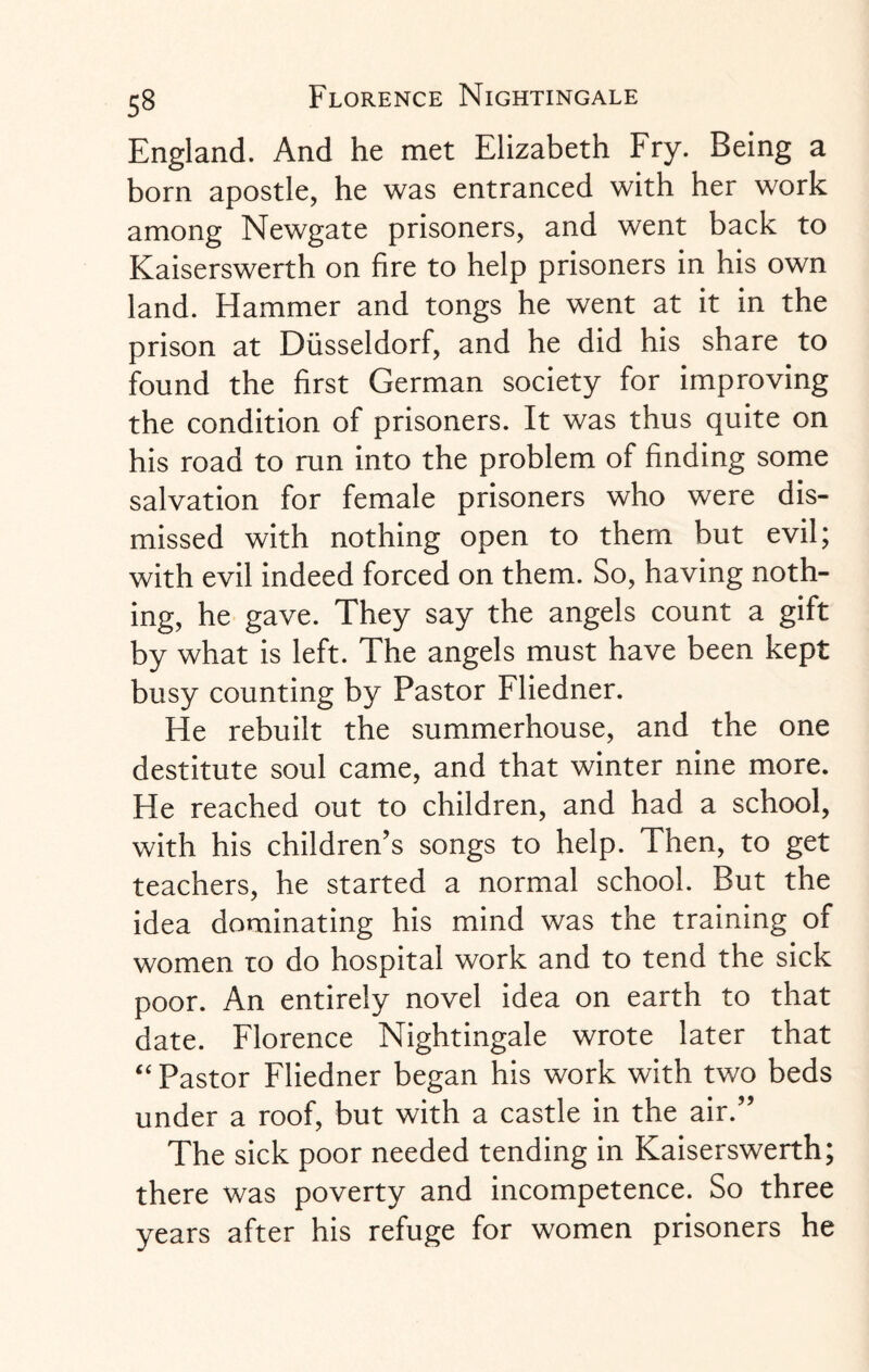 England. And he met Elizabeth Fry. Being a born apostle, he was entranced with her work among Newgate prisoners, and went back to Kaiserswerth on fire to help prisoners in his own land. Hammer and tongs he went at it in the prison at Dusseldorf, and he did his share to found the first German society for improving the condition of prisoners. It was thus quite on his road to run into the problem of finding some salvation for female prisoners who were dis¬ missed with nothing open to them but evil; with evil indeed forced on them. So, having noth¬ ing, he gave. They say the angels count a gift by what is left. The angels must have been kept busy counting by Pastor Fliedner. He rebuilt the summerhouse, and the one destitute soul came, and that winter nine more. He reached out to children, and had a school, with his children’s songs to help. Then, to get teachers, he started a normal school. But the idea dominating his mind was the training of women to do hospital work and to tend the sick poor. An entirely novel idea on earth to that date. Florence Nightingale wrote later that “ Pastor Fliedner began his work with two beds under a roof, but with a castle in the air.” The sick poor needed tending in Kaiserswerth; there was poverty and incompetence. So three years after his refuge for women prisoners he