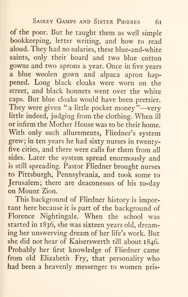 of the poor. But he taught them as well simple bookkeeping, letter writing, and how to read aloud. They had no salaries, these blue-and-white saints, only their board and two blue cotton gowns and two aprons a year. Once in five years a blue woolen gown and alpaca apron hap¬ pened. Long black cloaks were worn on the street, and black bonnets went over the white caps. But blue cloaks would have been prettier. They were given “a little pocket money”—very little indeed, judging from the clothing. When ill or infirm the Mother House was to be their home. With only such allurements, Fliedner’s system grew; in ten years he had sixty nurses in twenty- five cities, and there were calls for them from all sides. Later the system spread enormously and is still spreading. Pastor Fliedner brought nurses to Pittsburgh, Pennsylvania, and took some to Jerusalem; there are deaconesses of his to-day on Mount Zion. This background of Fliedner history is impor¬ tant here because it is part of the background of Florence Nightingale. When the school was started in 1836, she was sixteen years old, dream¬ ing her unswerving dream of her life’s work. But she did not hear of Kaiserswerth till about 1846. Probably her first knowledge of Fliedner came from old Elizabeth Fry, that personality who had been a heavenly messenger to women pris-