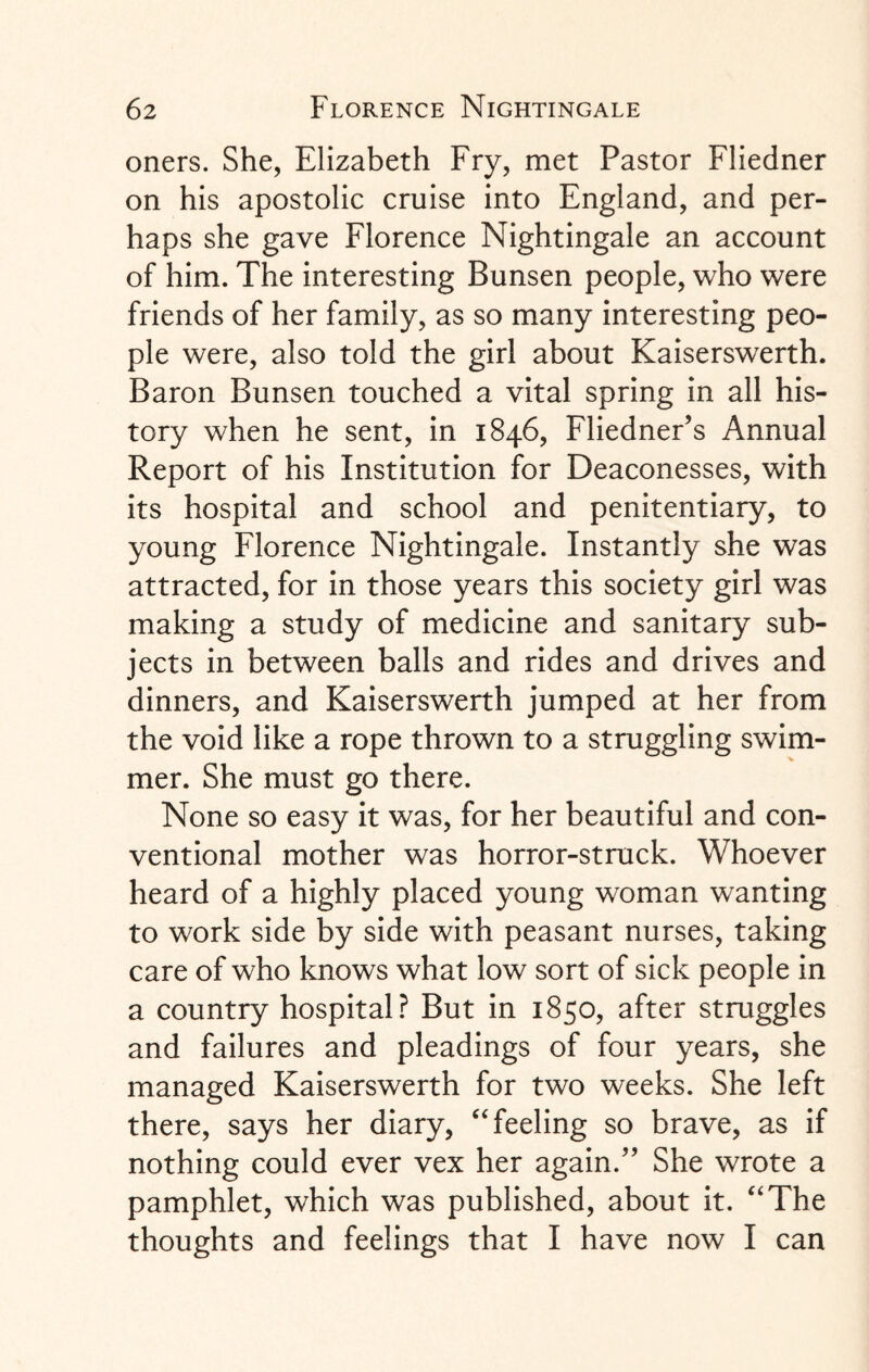 oners. She, Elizabeth Fry, met Pastor Fliedner on his apostolic cruise into England, and per¬ haps she gave Florence Nightingale an account of him. The interesting Bunsen people, who were friends of her family, as so many interesting peo¬ ple were, also told the girl about Kaiserswerth. Baron Bunsen touched a vital spring in all his¬ tory when he sent, in 1846, Fliedner’s Annual Report of his Institution for Deaconesses, with its hospital and school and penitentiary, to young Florence Nightingale. Instantly she was attracted, for in those years this society girl was making a study of medicine and sanitary sub¬ jects in between balls and rides and drives and dinners, and Kaiserswerth jumped at her from the void like a rope thrown to a struggling swim¬ mer. She must go there. None so easy it was, for her beautiful and con¬ ventional mother was horror-struck. Whoever heard of a highly placed young woman wanting to work side by side with peasant nurses, taking care of who knows what low sort of sick people in a country hospital? But in 1850, after struggles and failures and pleadings of four years, she managed Kaiserswerth for two weeks. She left there, says her diary, “feeling so brave, as if nothing could ever vex her again.” She wrote a pamphlet, which was published, about it. “The thoughts and feelings that I have now I can