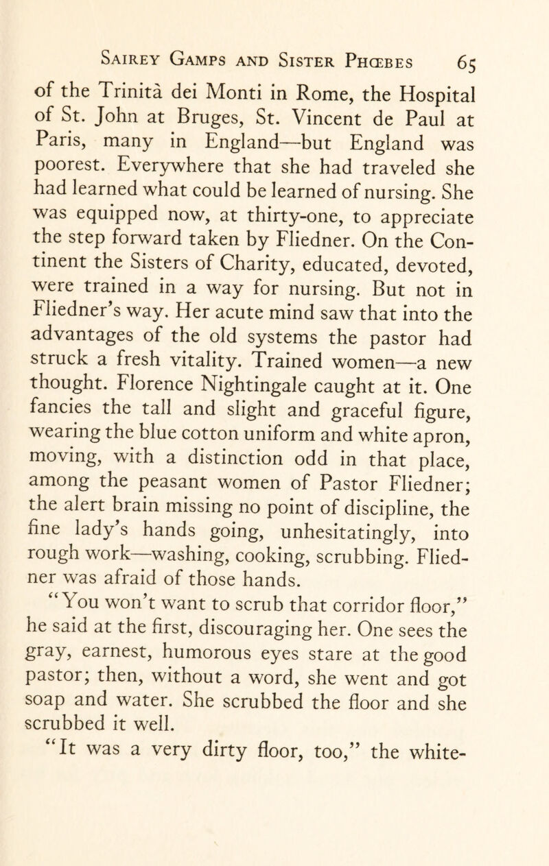 of the Trinita dei Monti in Rome, the Hospital of St. John at Bruges, St. Vincent de Paul at Paris, many in England—but England was poorest. Everywhere that she had traveled she had learned what could be learned of nursing. She was equipped now, at thirty-one, to appreciate the step forward taken by Fliedner. On the Con¬ tinent the Sisters of Charity, educated, devoted, were trained in a way for nursing. But not in Fliedner’s way. Her acute mind saw that into the advantages of the old systems the pastor had struck a fresh vitality. Trained women—a new thought. Florence Nightingale caught at it. One fancies the tall and slight and graceful figure, wearing the blue cotton uniform and white apron, moving, with a distinction odd in that place, among the peasant women of Pastor Fliedner; the alert brain missing no point of discipline, the fine lady s hands going, unhesitatingly, into rough work—washing, cooking, scrubbing. Flied¬ ner was afraid of those hands. You won’t want to scrub that corridor floor,” he said at the first, discouraging her. One sees the gray, earnest, humorous eyes stare at the good pastor; then, without a word, she went and got soap and water. She scrubbed the floor and she scrubbed it well. “It was a very dirty floor, too,” the white-