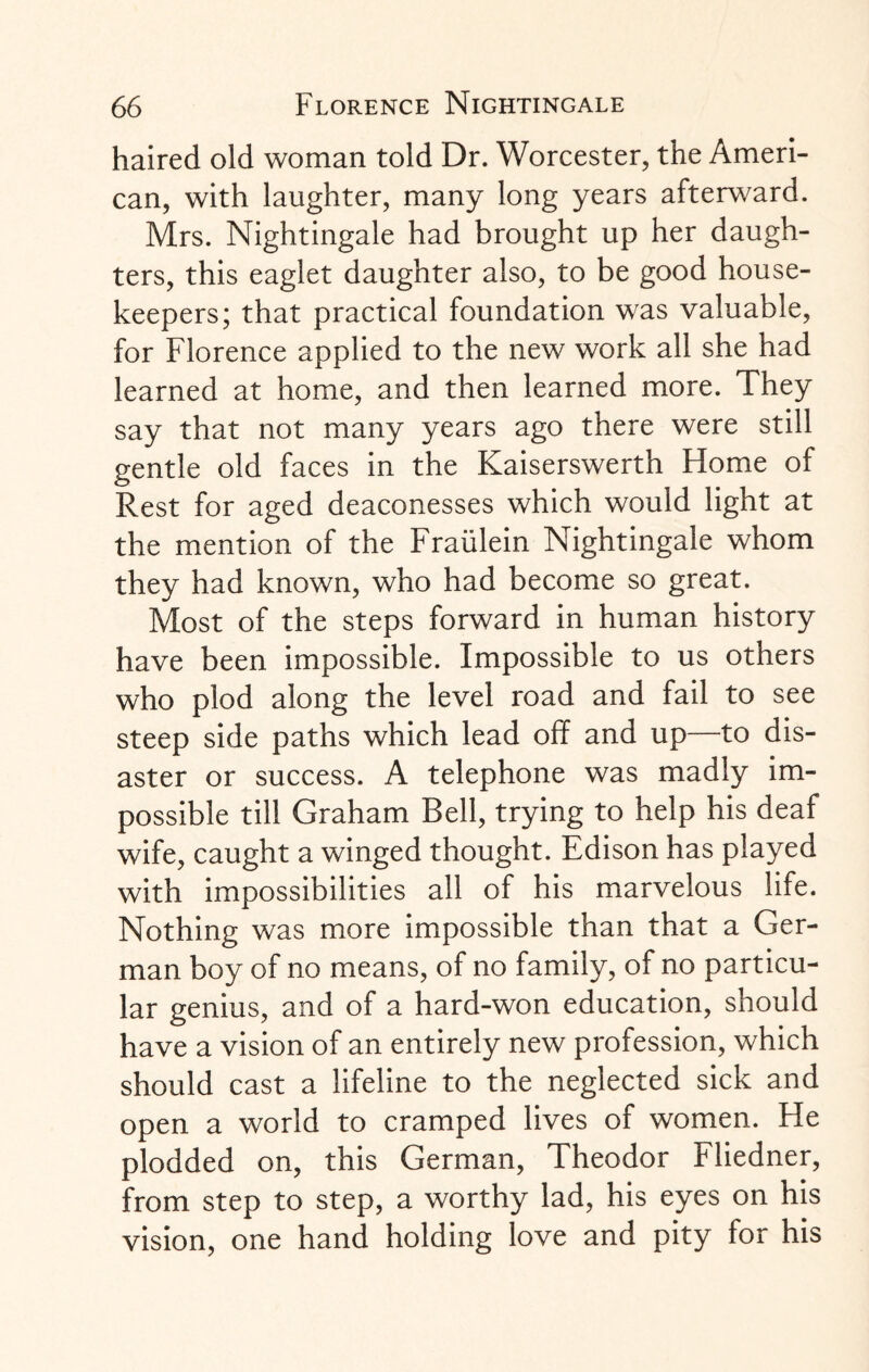 haired old woman told Dr. Worcester, the Ameri¬ can, with laughter, many long years afterward. Mrs. Nightingale had brought up her daugh¬ ters, this eaglet daughter also, to be good house¬ keepers; that practical foundation was valuable, for Florence applied to the new work all she had learned at home, and then learned more. They say that not many years ago there were still gentle old faces in the Kaiserswerth Home of Rest for aged deaconesses which would light at the mention of the Fraulein Nightingale whom they had known, who had become so great. Most of the steps forward in human history have been impossible. Impossible to us others who plod along the level road and fail to see steep side paths which lead off and up—to dis¬ aster or success. A telephone was madly im¬ possible till Graham Bell, trying to help his deaf wife, caught a winged thought. Edison has played with impossibilities all of his marvelous life. Nothing was more impossible than that a Ger¬ man boy of no means, of no family, of no particu¬ lar genius, and of a hard-won education, should have a vision of an entirely new profession, which should cast a lifeline to the neglected sick and open a world to cramped lives of women. He plodded on, this German, Theodor Fliedner, from step to step, a worthy lad, his eyes on his vision, one hand holding love and pity for his