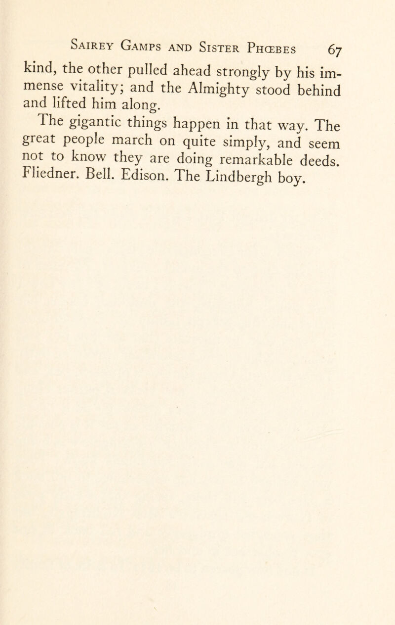 kind, the other pulled ahead strongly by his im¬ mense vitality; and the Almighty stood behind and lifted him along. The gigantic things happen in that way. The great people march on quite simply, and seem not to know they are doing remarkable deeds. Fliedner. Bell. Edison. The Lindbergh boy.