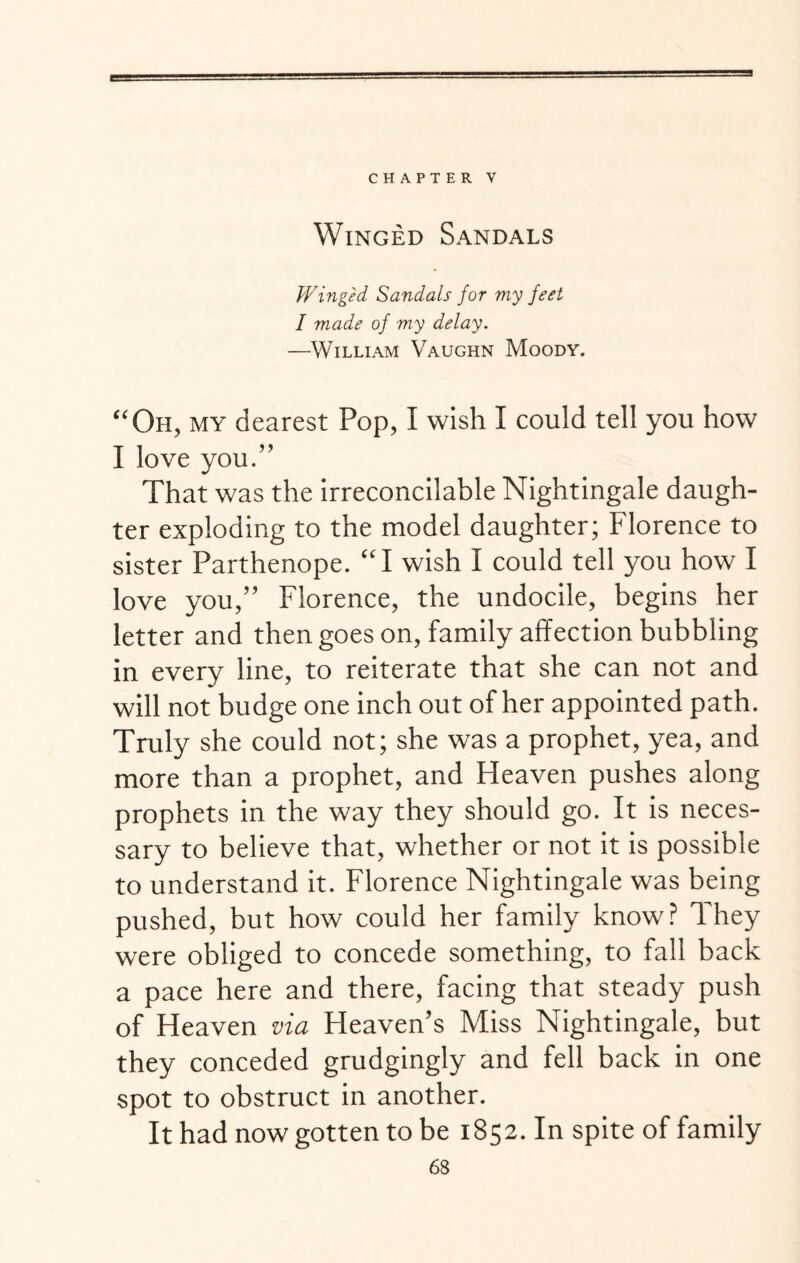 CHAPTER V Winged Sandals Winged Sandals for my feet I made of my delay. —William Vaughn Moody. “Oh, my dearest Pop, I wish I could tell you how I love you.” That was the irreconcilable Nightingale daugh¬ ter exploding to the model daughter; Florence to sister Parthenope. “I wish I could tell you how I love you,” Florence, the undocile, begins her letter and then goes on, family affection bubbling in every line, to reiterate that she can not and will not budge one inch out of her appointed path. Truly she could not; she was a prophet, yea, and more than a prophet, and Heaven pushes along prophets in the way they should go. It is neces¬ sary to believe that, whether or not it is possible to understand it. Florence Nightingale was being pushed, but how could her family know? They were obliged to concede something, to fall back a pace here and there, facing that steady push of Heaven via Heaven’s Miss Nightingale, but they conceded grudgingly and fell back in one spot to obstruct in another. It had now gotten to be 1852. In spite of family