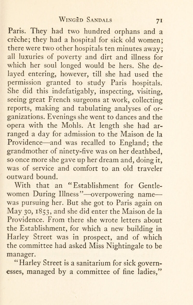 Paris. They had two hundred orphans and a creche; they had a hospital for sick old women; there were two other hospitals ten minutes away; all luxuries of poverty and dirt and illness for which her soul longed would be hers. She de¬ layed entering, however, till she had used the permission granted to study Paris hospitals. She did this indefatigably, inspecting, visiting, seeing great French surgeons at work, collecting reports, making and tabulating analyses of or¬ ganizations. Evenings she went to dances and the opera with the Mohls. At length she had ar¬ ranged a day for admission to the Maison de la Providence—and was recalled to England; the grandmother of ninety-five was on her deathbed, so once more she gave up her dream and, doing it, was of service and comfort to an old traveler outward bound. With that an “ Establishment for Gentle¬ women During Illness”—overpowering name— was pursuing her. But she got to Paris again on May 30, 1853, and she did enter the Maison de la Providence. From there she wrote letters about the Establishment, for which a new building in Harley Street was in prospect, and of which the committee had asked Miss Nightingale to be manager. “ Harley Street is a sanitarium for sick govern¬ esses, managed by a committee of fine ladies,”