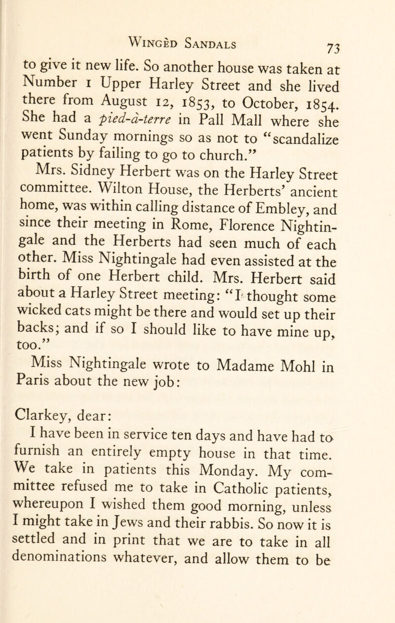 to give it new life. So another house was taken at Number 1 Upper Harley Street and she lived there from August 12, 1853, to October, 1854. She had a pied-d-terre in Pall Mall where she went Sunday mornings so as not to “scandalize patients by failing to go to church.” Mrs. Sidney Herbert was on the Harley Street committee. Wilton House, the Herberts5 ancient home, was within calling distance of Embley, and since their meeting in Rome, Florence Nightin¬ gale and the Herberts had seen much of each other. Miss Nightingale had even assisted at the birth of one Herbert child. Mrs. Herbert said about a Harley Street meeting: “E thought some wicked cats might be there and would set up their backs; and if so I should like to have mine up, too.55 Miss Nightingale wrote to Madame Mohl in Paris about the new job: Clarkey, dear: I have been in service ten days and have had to furnish an entirely empty house in that time. We take in patients this Monday. My com¬ mittee refused me to take in Catholic patients, whereupon I wished them good morning, unless I might take in Jews and their rabbis. So now it is settled and in print that we are to take in all denominations whatever, and allow them to be
