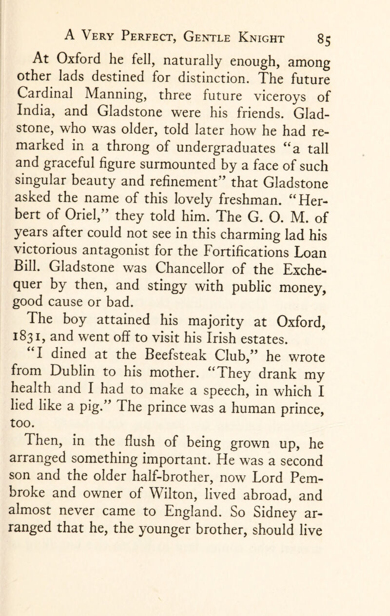 At Oxford he fell, naturally enough, among other lads destined for distinction. The future Cardinal Manning, three future viceroys of India, and Gladstone were his friends. Glad¬ stone, who was older, told later how he had re¬ marked in a throng of undergraduates “a tall and graceful figure surmounted by a face of such singular beauty and refinement” that Gladstone asked the name of this lovely freshman. “Her¬ bert of Oriel,” they told him. The G. O. M. of years after could not see in this charming lad his victorious antagonist for the Fortifications Loan Bill. Gladstone was Chancellor of the Exche¬ quer by then, and stingy with public money, good cause or bad. The boy attained his majority at Oxford, 1831, and went off to visit his Irish estates. I dined at the Beefsteak Club/’ he wrote from Dublin to his mother. “They drank my health and I had to make a speech, in which I lied like a pig.” The prince was a human prince, too. Then, in the flush of being grown up, he arranged something important. He was a second son and the older half-brother, now Lord Pem¬ broke and owner of Wilton, lived abroad, and almost never came to England. So Sidney ar¬ ranged that he, the younger brother, should live