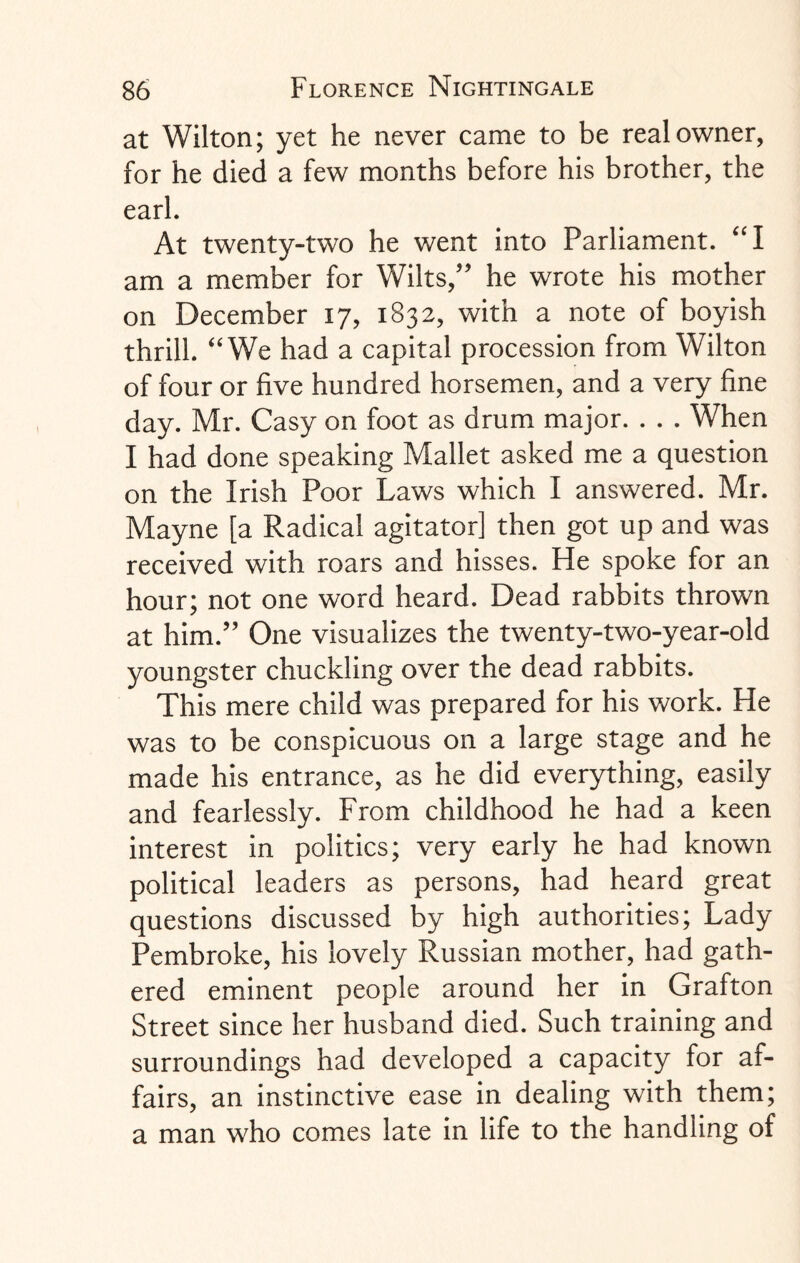 at Wilton; yet he never came to be real owner, for he died a few months before his brother, the earl. At twenty-two he went into Parliament. “I am a member for Wilts/' he wrote his mother on December 17, 1832, with a note of boyish thrill. “ We had a capital procession from Wilton of four or five hundred horsemen, and a very fine day. Mr. Casy on foot as drum major. . . . When I had done speaking Mallet asked me a question on the Irish Poor Laws which I answered. Mr. Mayne [a Radical agitator] then got up and was received with roars and hisses. He spoke for an hour; not one word heard. Dead rabbits thrown at him. One visualizes the twenty-two-year-old youngster chuckling over the dead rabbits. This mere child was prepared for his work. He was to be conspicuous on a large stage and he made his entrance, as he did everything, easily and fearlessly. From childhood he had a keen interest in politics; very early he had known political leaders as persons, had heard great questions discussed by high authorities; Lady Pembroke, his lovely Russian mother, had gath¬ ered eminent people around her in Grafton Street since her husband died. Such training and surroundings had developed a capacity for af¬ fairs, an instinctive ease in dealing with them; a man who comes late in life to the handling of