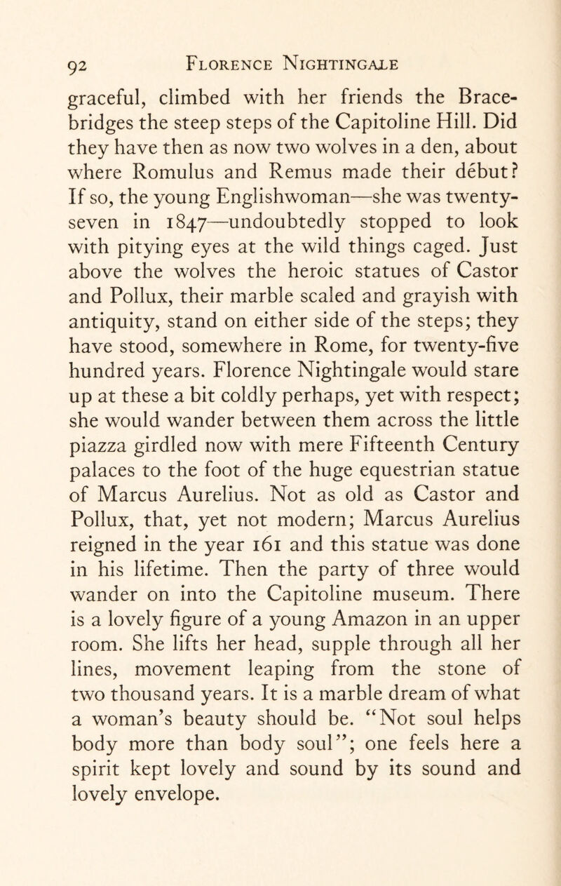 graceful, climbed with her friends the Brace- bridges the steep steps of the Capitoline Hill. Did they have then as now two wolves in a den, about where Romulus and Remus made their debut? If so, the young Englishwoman—she was twenty- seven in 1847—undoubtedly stopped to look with pitying eyes at the wild things caged. Just above the wolves the heroic statues of Castor and Pollux, their marble scaled and grayish with antiquity, stand on either side of the steps; they have stood, somewhere in Rome, for twenty-five hundred years. Florence Nightingale would stare up at these a bit coldly perhaps, yet with respect; she would wander between them across the little piazza girdled now with mere Fifteenth Century palaces to the foot of the huge equestrian statue of Marcus Aurelius. Not as old as Castor and Pollux, that, yet not modern; Marcus Aurelius reigned in the year 161 and this statue was done in his lifetime. Then the party of three would wander on into the Capitoline museum. There is a lovely figure of a young Amazon in an upper room. She lifts her head, supple through all her lines, movement leaping from the stone of two thousand years. It is a marble dream of what a woman’s beauty should be. “Not soul helps body more than body soul”; one feels here a spirit kept lovely and sound by its sound and lovely envelope.