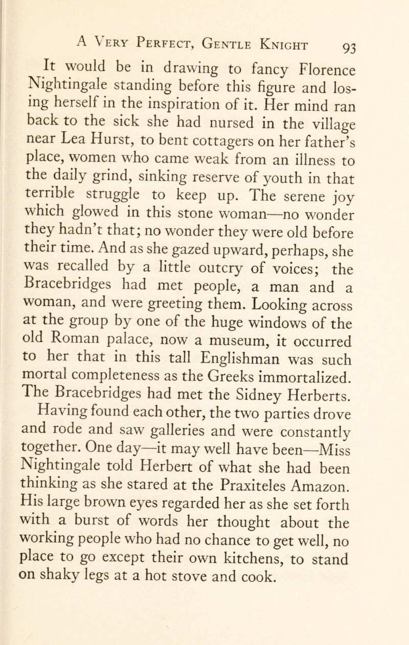 It would be in drawing to fancy Florence Nightingale standing before this figure and los¬ ing herself in the inspiration of it. Her mind ran back to the sick she had nursed in the village near Lea Hurst, to bent cottagers on her father’s place, women who came weak from an illness to the daily grind, sinking reserve of youth in that terrible struggle to keep up. The serene joy which glowed in this stone woman—no wonder they hadn’t that; no wonder they were old before their time. And as she gazed upward, perhaps, she was recalled by a little outcry of voices; the Bracebridges had met people, a man and a woman, and were greeting them. Looking across at the group by one of the huge windows of the old Roman palace, now a museum, it occurred to her that in this tall Englishman was such mortal completeness as the Greeks immortalized. The Bracebridges had met the Sidney Herberts. Having found each other, the two parties drove and rode and saw galleries and were constantly together. One day—it may well have been—Miss Nightingale told Herbert of what she had been thinking as she stared at the Praxiteles Amazon. His large brown eyes regarded her as she set forth with a burst of words her thought about the working people who had no chance to get well, no place to go except their own kitchens, to stand on shaky legs at a hot stove and cook.