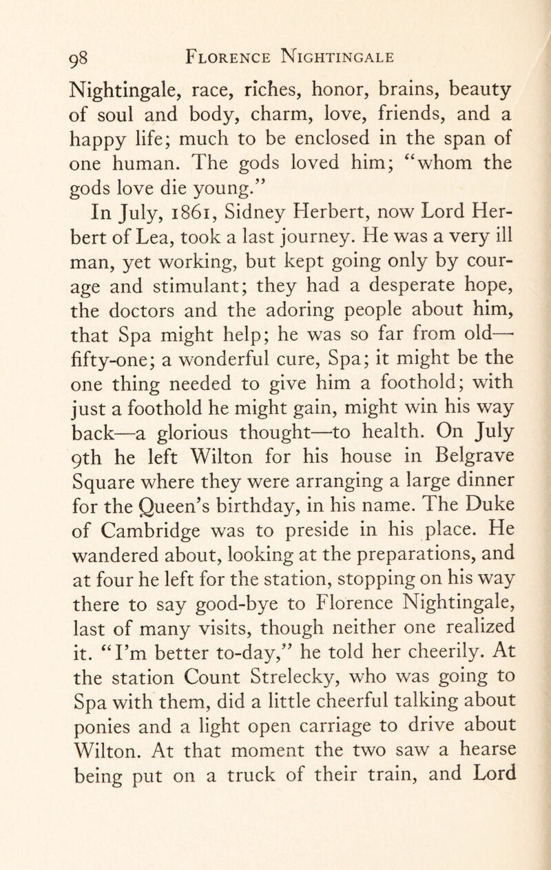 Nightingale, race, riches, honor, brains, beauty of soul and body, charm, love, friends, and a happy life; much to be enclosed in the span of one human. The gods loved him; “whom the gods love die young.” In July, 1861, Sidney Herbert, now Lord Her¬ bert of Lea, took a last journey. He was a very ill man, yet working, but kept going only by cour¬ age and stimulant; they had a desperate hope, the doctors and the adoring people about him, that Spa might help; he was so far from old—■ fifty-one; a wonderful cure, Spa; it might be the one thing needed to give him a foothold; with just a foothold he might gain, might win his way back—a glorious thought—to health. On July 9th he left Wilton for his house in Belgrave Square where they were arranging a large dinner for the Queen’s birthday, in his name. The Duke of Cambridge was to preside in his place. He wandered about, looking at the preparations, and at four he left for the station, stopping on his way there to say good-bye to Florence Nightingale, last of many visits, though neither one realized it. “I’m better to-day,” he told her cheerily. At the station Count Strelecky, who was going to Spa with them, did a little cheerful talking about ponies and a light open carriage to drive about Wilton. At that moment the two saw a hearse being put on a truck of their train, and Lord