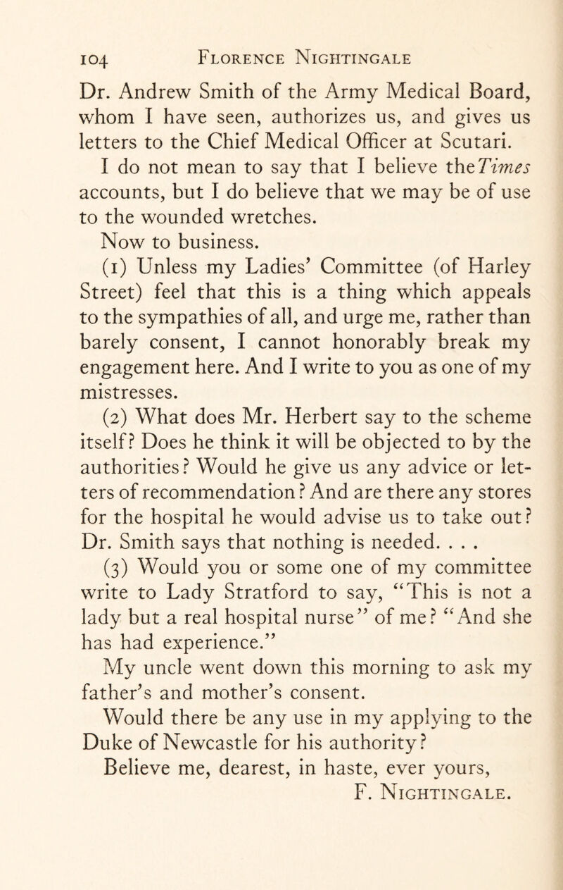 Dr. Andrew Smith of the Army Medical Board, whom I have seen, authorizes us, and gives us letters to the Chief Medical Officer at Scutari. I do not mean to say that I believe thzTimes accounts, but I do believe that we may be of use to the wounded wretches. Now to business. (1) Unless my Ladies’ Committee (of Harley Street) feel that this is a thing which appeals to the sympathies of all, and urge me, rather than barely consent, I cannot honorably break my engagement here. And I write to you as one of my mistresses. (2) What does Mr. Herbert say to the scheme itself? Does he think it will be objected to by the authorities? Would he give us any advice or let¬ ters of recommendation ? And are there any stores for the hospital he would advise us to take out ? Dr. Smith says that nothing is needed. . . . (3) Would you or some one of my committee write to Lady Stratford to say, “This is not a lady but a real hospital nurse” of me? “And she has had experience.” My uncle went down this morning to ask my father’s and mother’s consent. Would there be any use in my applying to the Duke of Newcastle for his authority? Believe me, dearest, in haste, ever yours, F. Nightingale.