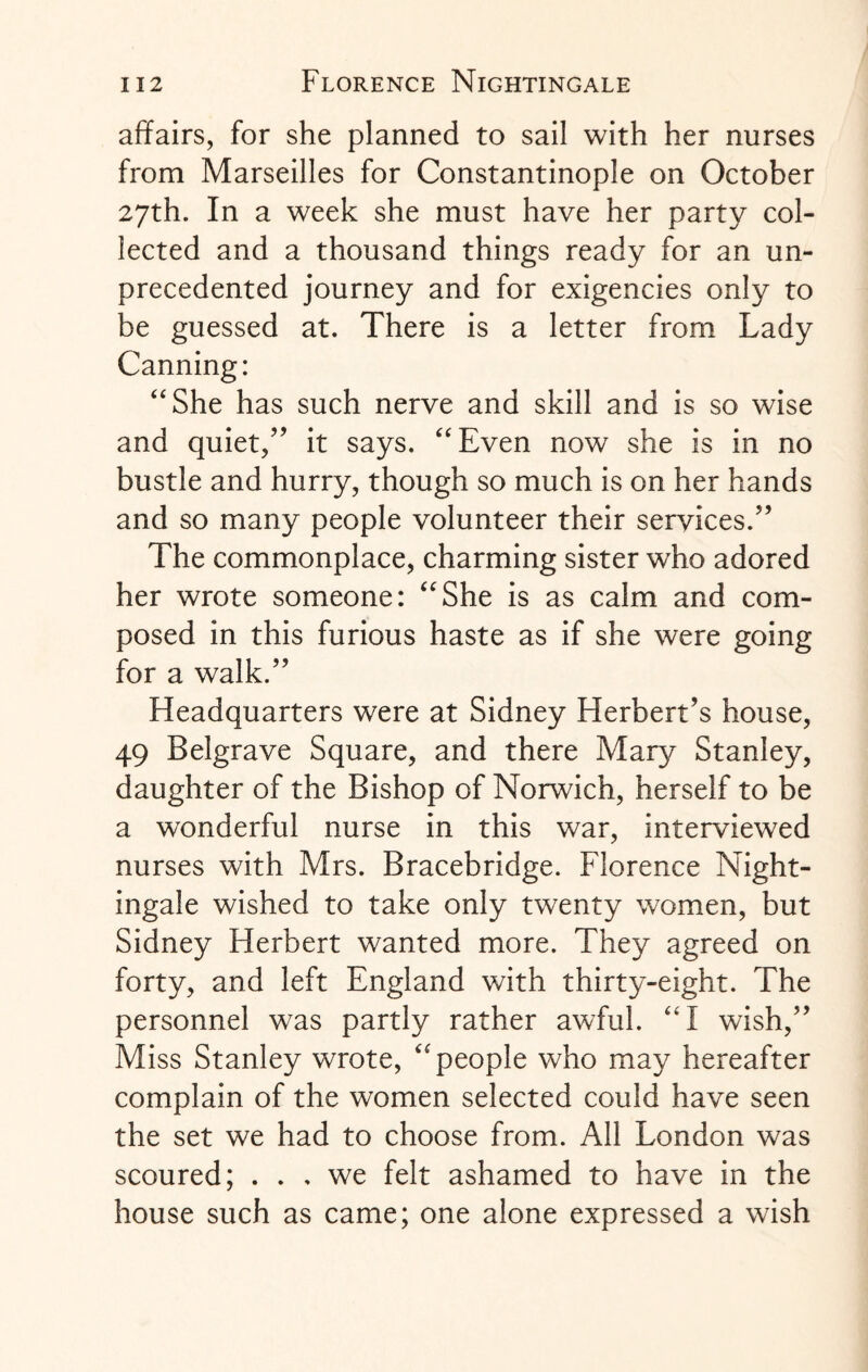 affairs, for she planned to sail with her nurses from Marseilles for Constantinople on October 27th. In a week she must have her party col¬ lected and a thousand things ready for an un¬ precedented journey and for exigencies only to be guessed at. There is a letter from Lady Canning: “She has such nerve and skill and is so wise and quiet,” it says. “Even now she is in no bustle and hurry, though so much is on her hands and so many people volunteer their services.” The commonplace, charming sister who adored her wrote someone: “She is as calm and com¬ posed in this furious haste as if she were going for a walk.” Headquarters were at Sidney Herbert’s house, 49 Belgrave Square, and there Maty Stanley, daughter of the Bishop of Norwich, herself to be a wonderful nurse in this war, interviewed nurses with Mrs. Bracebridge. Florence Night¬ ingale wished to take only twenty women, but Sidney Herbert wanted more. They agreed on forty, and left England with thirty-eight. The personnel was partly rather awful. “I wish,” Miss Stanley wrote, “people who may hereafter complain of the women selected could have seen the set we had to choose from. All London was scoured; ... we felt ashamed to have in the house such as came; one alone expressed a wish