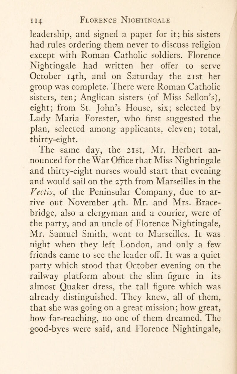 leadership, and signed a paper for it; his sisters had rules ordering them never to discuss religion except with Roman Catholic soldiers. Florence Nightingale had written her offer to serve October 14th, and on Saturday the 21st her group was complete. There were Roman Catholic sisters, ten; Anglican sisters (of Miss Sellon’s), eight; from St. John’s House, six; selected by Lady Maria Forester, who first suggested the plan, selected among applicants, eleven; total, thirty-eight. The same day, the 21st, Mr. Herbert an¬ nounced for the War Office that Miss Nightingale and thirty-eight nurses would start that evening and would sail on the 27th from Marseilles in the Vectis, of the Peninsular Company, due to ar¬ rive out November 4th. Mr. and Mrs. Brace- bridge, also a clergyman and a courier, were of the party, and an uncle of Florence Nightingale, Mr. Samuel Smith, went to Marseilles. It was night when they left London, and only a few friends came to see the leader off. It was a quiet party which stood that October evening on the railway platform about the slim figure in its almost Quaker dress, the tall figure which was already distinguished. They knew, all of them, that she was going on a great mission; how great, how far-reaching, no one of them dreamed. The good-byes were said, and Florence Nightingale,