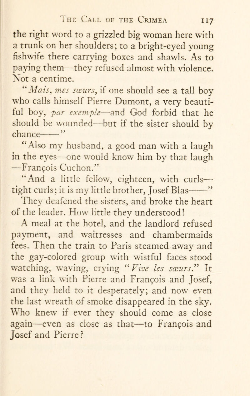 the right word to a grizzled big woman here with a trunk on her shoulders; to a bright-eyed young fishwife there carrying boxes and shawls. As to paying them—they refused almost with violence. INot a centime. “Mais, mes sceurs, if one should see a tall boy who calls himself Pierre Dumont, a very beauti¬ ful boy, par exemple—and God forbid that he should be wounded—but if the sister should by chance——” “Also my husband, a good man with a laugh in the eyes—one would know him by that laugh —Francois Cuchon.” “And a little fellow, eighteen, with curls— tight curls; it is my little brother, Josef Bias——” They deafened the sisters, and broke the heart of the leader. How little they understood! A meal at the hotel, and the landlord refused payment, and waitresses and chambermaids fees. Then the train to Paris steamed away and the gay-colored group with wistful faces stood watching, waving, crying “ Vive les sceursV It was a link with Pierre and Francois and Josef, and they held to it desperately; and now even the last wreath of smoke disappeared in the sky. Who knew if ever they should come as close again—even as close as that—to Francois and Josef and Pierre?