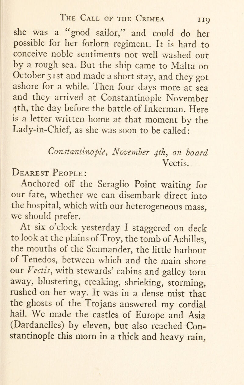 she was a “good sailor,” and could do her possible for her forlorn regiment. It is hard to conceive noble sentiments not well washed out by a rough sea. But the ship came to Malta on October 31st and made a short stay, and they got ashore for a while. Then four days more at sea and they arrived at Constantinople November 4th, the day before the battle of Inkerman. Here is a letter written home at that moment by the Lady-in-Chief, as she was soon to be called: Constantinople, November pth, on board Vectis. Dearest People: Anchored off the Seraglio Point waiting for our fate, whether we can disembark direct into the hospital, which with our heterogeneous mass, we should prefer. At six o’clock yesterday I staggered on deck to look at the plains of Troy, the tomb of Achilles, the mouths of the Scamander, the little harbour of Tenedos, between which and the main shore our Viectis, with stewards’ cabins and galley torn away, blustering, creaking, shrieking, storming, rushed on her way. It was in a dense mist that the ghosts of the Trojans answered my cordial hail. We made the castles of Europe and Asia (Dardanelles) by eleven, but also reached Con¬ stantinople this morn in a thick and heavy rain,