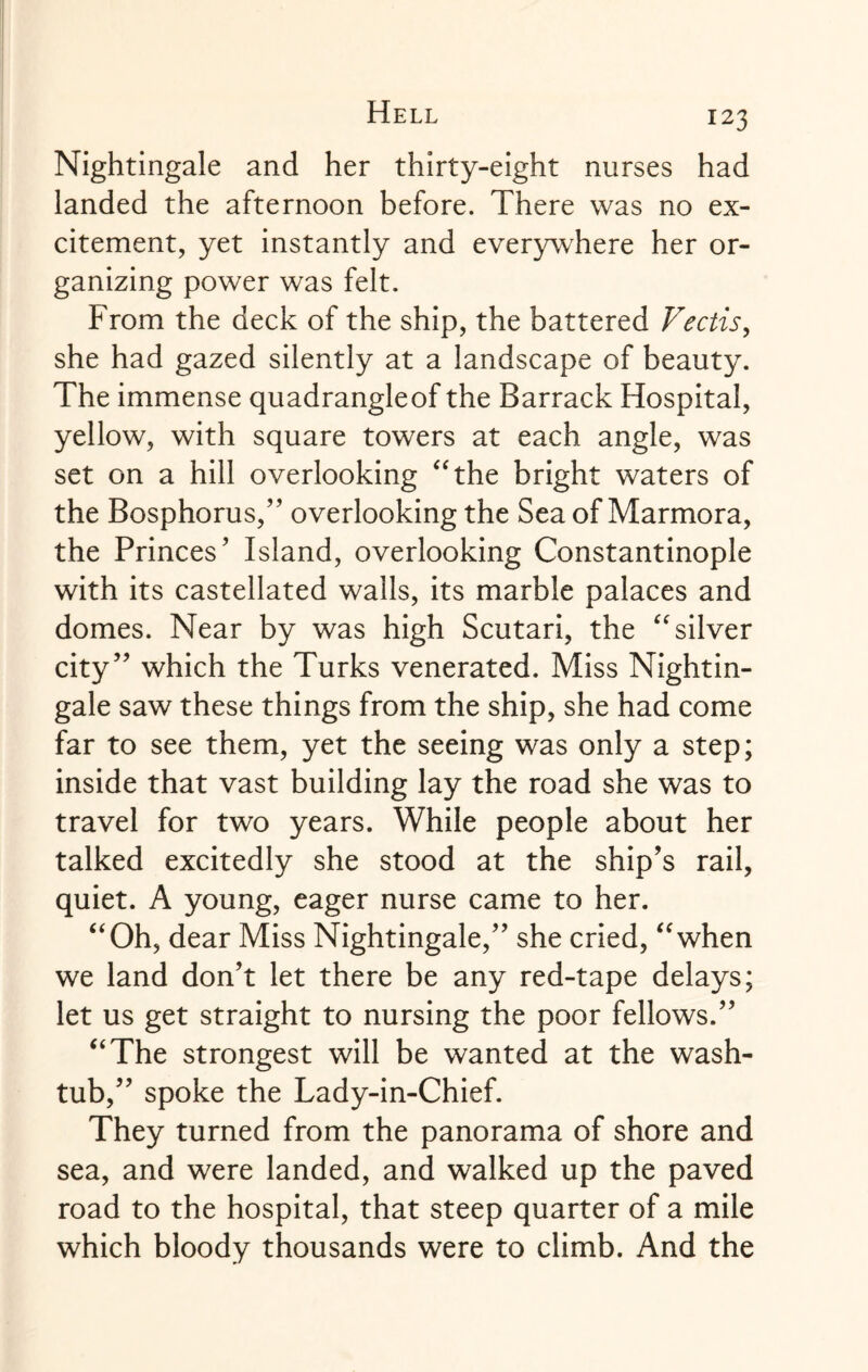 Nightingale and her thirty-eight nurses had landed the afternoon before. There was no ex¬ citement, yet instantly and everywhere her or¬ ganizing power was felt. From the deck of the ship, the battered Vectis, she had gazed silently at a landscape of beauty. The immense quadrangleof the Barrack Hospital, yellow, with square towers at each angle, was set on a hill overlooking “the bright waters of the Bosphorus/’ overlooking the Sea of Marmora, the Princes’ Island, overlooking Constantinople with its castellated walls, its marble palaces and domes. Near by was high Scutari, the “silver city” which the Turks venerated. Miss Nightin¬ gale saw these things from the ship, she had come far to see them, yet the seeing was only a step; inside that vast building lay the road she was to travel for two years. While people about her talked excitedly she stood at the ship’s rail, quiet. A young, eager nurse came to her. “Oh, dear Miss Nightingale,” she cried, “when we land don’t let there be any red-tape delays; let us get straight to nursing the poor fellows.” “The strongest will be wanted at the wash- tub,” spoke the Lady-in-Chief. They turned from the panorama of shore and sea, and were landed, and walked up the paved road to the hospital, that steep quarter of a mile which bloody thousands were to climb. And the