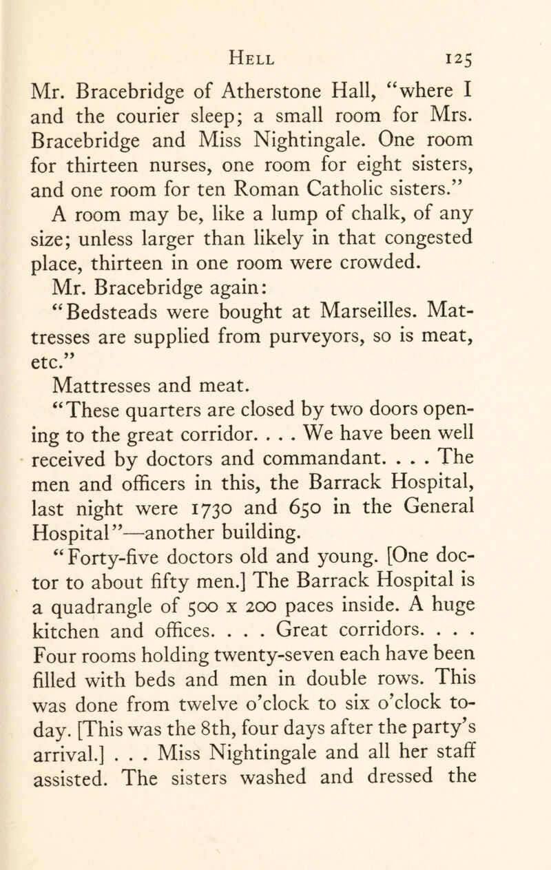 Mr. Bracebridge of Atherstone Hall, “where I and the courier sleep; a small room for Mrs. Bracebridge and Miss Nightingale. One room for thirteen nurses, one room for eight sisters, and one room for ten Roman Catholic sisters.” A room may be, like a lump of chalk, of any size; unless larger than likely in that congested place, thirteen in one room were crowded. Mr. Bracebridge again: “Bedsteads were bought at Marseilles. Mat¬ tresses are supplied from purveyors, so is meat, etc.” Mattresses and meat. “These quarters are closed by two doors open¬ ing to the great corridor. . . . We have been well received by doctors and commandant. . * . The men and officers in this, the Barrack Hospital, last night were 1730 and 650 in the General Hospital”—another building. “Forty-five doctors old and young. [One doc¬ tor to about fifty men.] The Barrack Hospital is a quadrangle of 500 x 200 paces inside. A huge kitchen and offices. . . . Great corridors. . . . Four rooms holding twenty-seven each have been filled with beds and men in double rows. This was done from twelve o’clock to six o’clock to¬ day. [This was the 8th, four days after the party’s arrival.] . . . Miss Nightingale and all her staff assisted. The sisters washed and dressed the