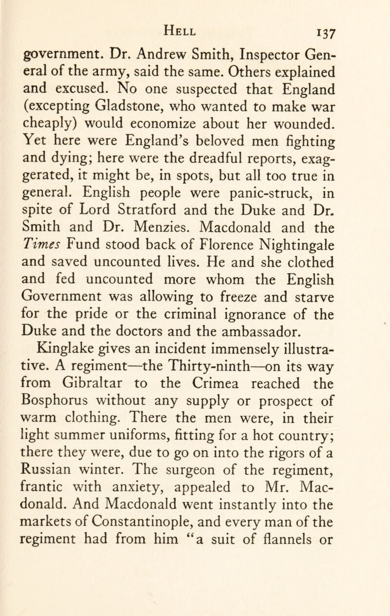 government. Dr. Andrew Smith, Inspector Gen¬ eral of the army, said the same. Others explained and excused. No one suspected that England (excepting Gladstone, who wanted to make war cheaply) would economize about her wounded. Yet here were England’s beloved men fighting and dying; here were the dreadful reports, exag¬ gerated, it might be, in spots, but all too true in general. English people were panic-struck, in spite of Lord Stratford and the Duke and Dr. Smith and Dr. Menzies. Macdonald and the Times Fund stood back of Florence Nightingale and saved uncounted lives. He and she clothed and fed uncounted more whom the English Government was allowing to freeze and starve for the pride or the criminal ignorance of the Duke and the doctors and the ambassador. Kinglake gives an incident immensely illustra¬ tive. A regiment—the Thirty-ninth—on its way from Gibraltar to the Crimea reached the Bosphorus without any supply or prospect of warm clothing. There the men were, in their light summer uniforms, fitting for a hot country; there they were, due to go on into the rigors of a Russian winter. The surgeon of the regiment, frantic with anxiety, appealed to Mr. Mac¬ donald. And Macdonald went instantly into the markets of Constantinople, and every man of the regiment had from him “a suit of flannels or