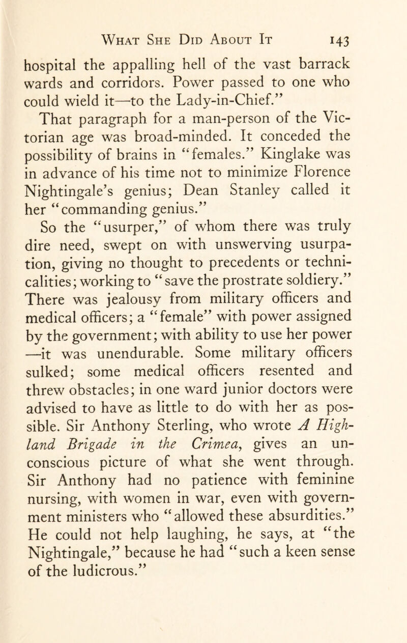 hospital the appalling hell of the vast barrack wards and corridors. Power passed to one who could wield it—to the Lady-in-Chief.” That paragraph for a man-person of the Vic¬ torian age was broad-minded. It conceded the possibility of brains in “ females.” Kinglake was in advance of his time not to minimize Florence Nightingale’s genius; Dean Stanley called it her “commanding genius.” So the “usurper,” of whom there was truly dire need, swept on with unswerving usurpa¬ tion, giving no thought to precedents or techni¬ calities ; working to “ save the prostrate soldiery.” There was jealousy from military officers and medical officers; a “female” with power assigned by the government; with ability to use her power —it was unendurable. Some military officers sulked; some medical officers resented and threw obstacles; in one ward junior doctors were advised to have as little to do with her as pos¬ sible. Sir Anthony Sterling, who wrote A High¬ land Brigade in the Crimea, gives an un¬ conscious picture of what she went through. Sir Anthony had no patience with feminine nursing, with women in war, even with govern¬ ment ministers who “allowed these absurdities.” He could not help laughing, he says, at “The Nightingale,” because he had “such a keen sense of the ludicrous.”