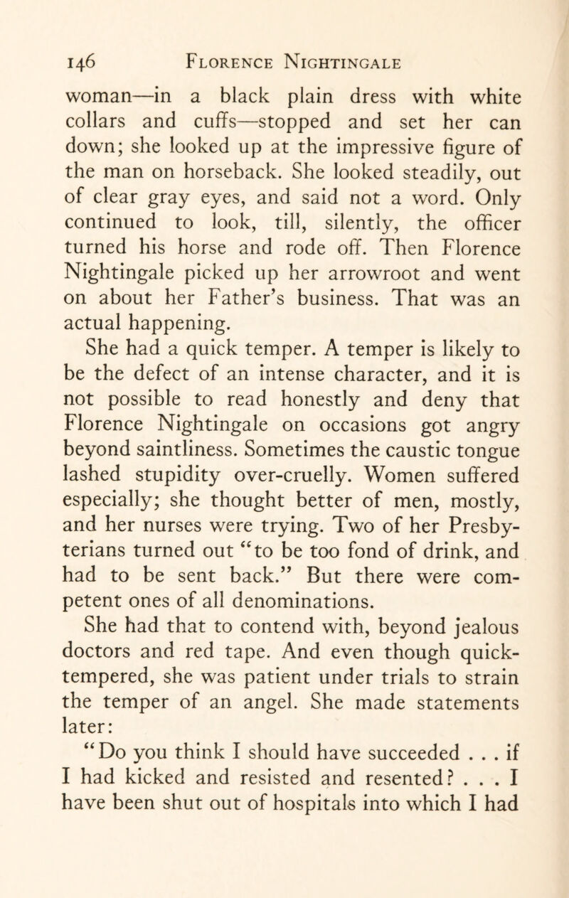 woman—in a black plain dress with white collars and cuffs—stopped and set her can down; she looked up at the impressive figure of the man on horseback. She looked steadily, out of clear gray eyes, and said not a word. Only continued to look, till, silently, the officer turned his horse and rode off. Then Florence Nightingale picked up her arrowroot and went on about her Father’s business. That was an actual happening. She had a quick temper. A temper is likely to be the defect of an intense character, and it is not possible to read honestly and deny that Florence Nightingale on occasions got angry beyond saintliness. Sometimes the caustic tongue lashed stupidity over-cruelly. Women suffered especially; she thought better of men, mostly, and her nurses were trying. Two of her Presby¬ terians turned out “to be too fond of drink, and had to be sent back.” But there were com¬ petent ones of all denominations. She had that to contend with, beyond jealous doctors and red tape. And even though quick¬ tempered, she was patient under trials to strain the temper of an angel. She made statements later: “Do you think I should have succeeded ... if I had kicked and resisted and resented? ... I have been shut out of hospitals into which I had