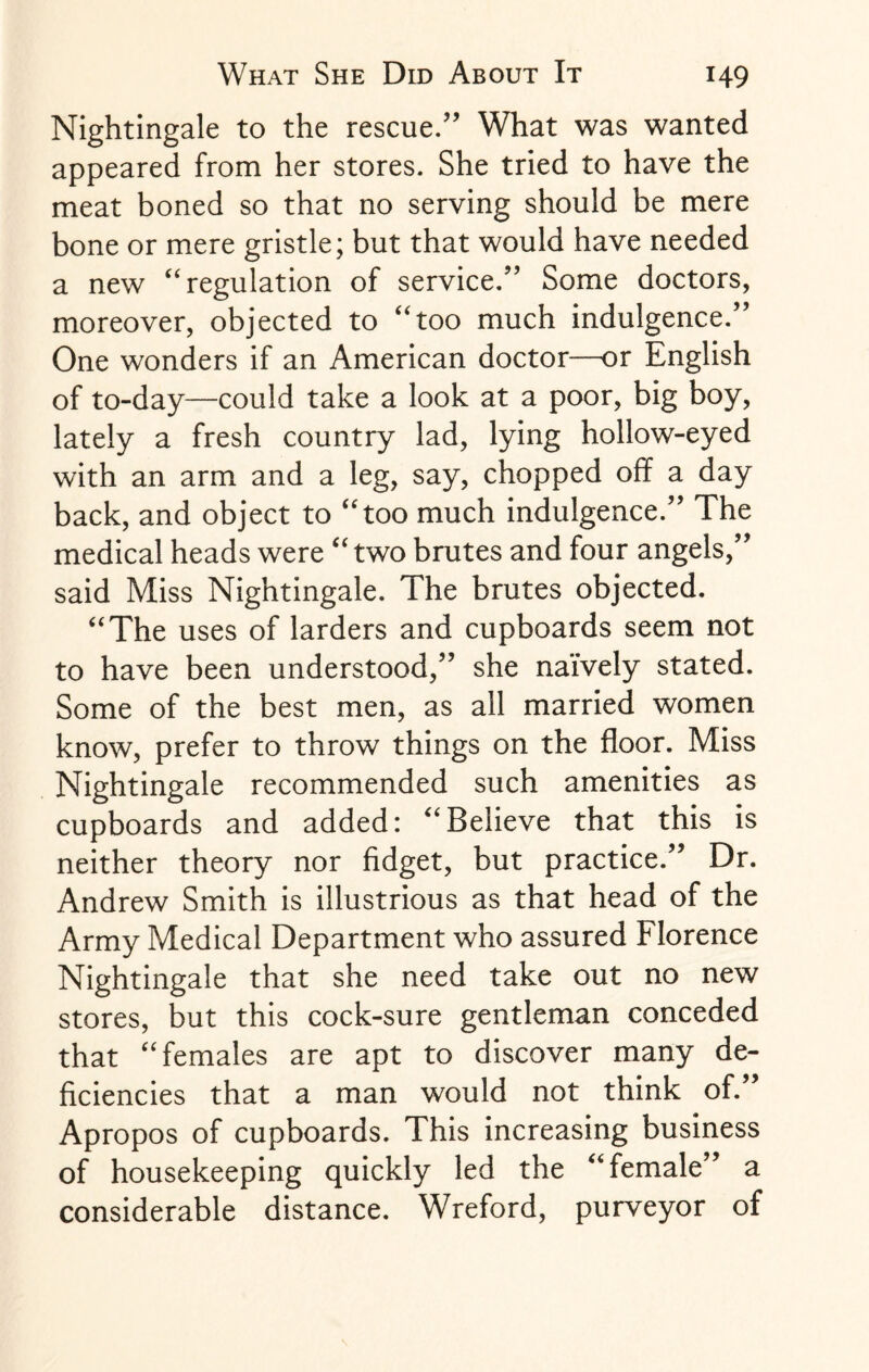 Nightingale to the rescue/’ What was wanted appeared from her stores. She tried to have the meat boned so that no serving should be mere bone or mere gristle; but that would have needed a new “ regulation of service.” Some doctors, moreover, objected to “too much indulgence.” One wonders if an American doctor—or English of to-day—could take a look at a poor, big boy, lately a fresh country lad, lying hollow-eyed with an arm and a leg, say, chopped off a day back, and object to “too much indulgence.” The medical heads were “ two brutes and four angels,” said Miss Nightingale, The brutes objected. “The uses of larders and cupboards seem not to have been understood,” she naively stated. Some of the best men, as all married women know, prefer to throw things on the floor. Miss Nightingale recommended such amenities as cupboards and added: “Believe that this is neither theory nor fidget, but practice.” Dr. Andrew Smith is illustrious as that head of the Army Medical Department who assured Florence Nightingale that she need take out no new stores, but this cock-sure gentleman conceded that “females are apt to discover many de¬ ficiencies that a man would not think of.” Apropos of cupboards. This increasing business of housekeeping quickly led the “female” a considerable distance. Wreford, purveyor of