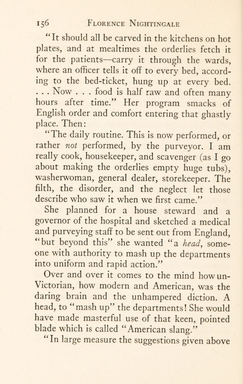 “ It should all be carved in the kitchens on hot plates, and at mealtimes the orderlies fetch it for the patients—carry it through the wards, where an officer tells it off to every bed, accord¬ ing to the bed-ticket, hung up at every bed. . . . Now . . . food is half raw and often many hours after time.” Her program smacks of English order and comfort entering that ghastly place. Then: ‘‘The daily routine. This is now performed, or rather not performed, by the purveyor. I am really cook, housekeeper, and scavenger (as I go about making the orderlies empty huge tubs), washerwoman, general dealer, storekeeper. The filth, the disorder, and the neglect let those describe who saw it when we first came.” She planned for a house steward and a governor of the hospital and sketched a medical and purveying staff to be sent out from England, ‘‘but beyond this” she wanted “a head, some¬ one with authority to mash up the departments into uniform and rapid action.” Over and over it comes to the mind how un- Victorian, how modern and American, was the daring brain and the unhampered diction. A head, to ‘‘mash up” the departments! She would have made masterful use of that keen, pointed blade which is called “American slang.” “In large measure the suggestions given above