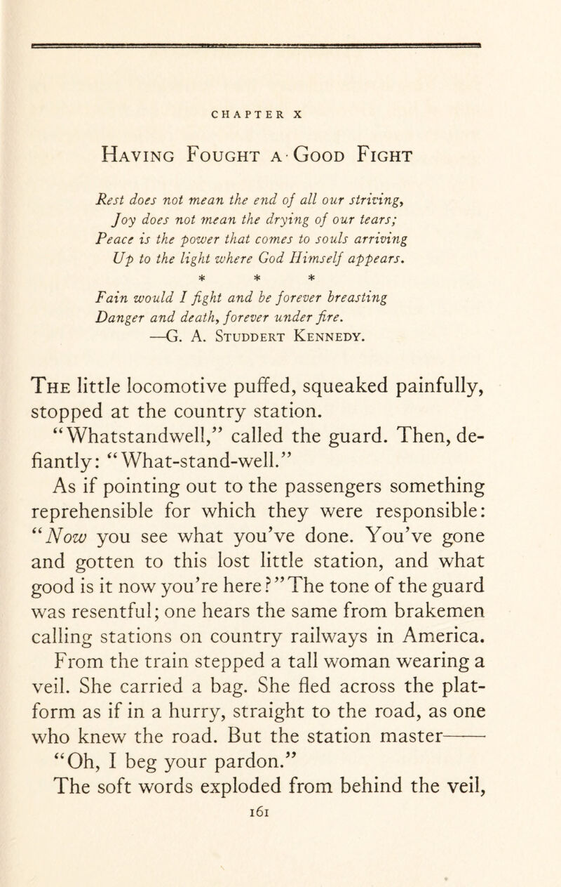 CHAPTER X Having Fought a Good Fight Rest does not mean the end of all our striving, Joy does not mean the drying of our tears; Peace is the power that comes to souls arriving Up to the light where God Himself appears. * * * Fain would I fight and be forever breasting Danger and death, forever under fire. —G. A. Studdert Kennedy. The little locomotive puffed, squeaked painfully, stopped at the country station. “ Whatstandwell, called the guard. Then, de¬ fiantly: “ What-stand-well. As if pointing out to the passengers something reprehensible for which they were responsible: “ Now you see what you've done. You've gone and gotten to this lost little station, and what good is it now you're here ? The tone of the guard was resentful; one hears the same from brakemen calling stations on country railways in America. From the train stepped a tall woman wearing a veil. She carried a bag. She fled across the plat¬ form as if in a hurry, straight to the road, as one who knew the road. But the station master- “Oh, I beg your pardon. The soft words exploded from behind the veil,