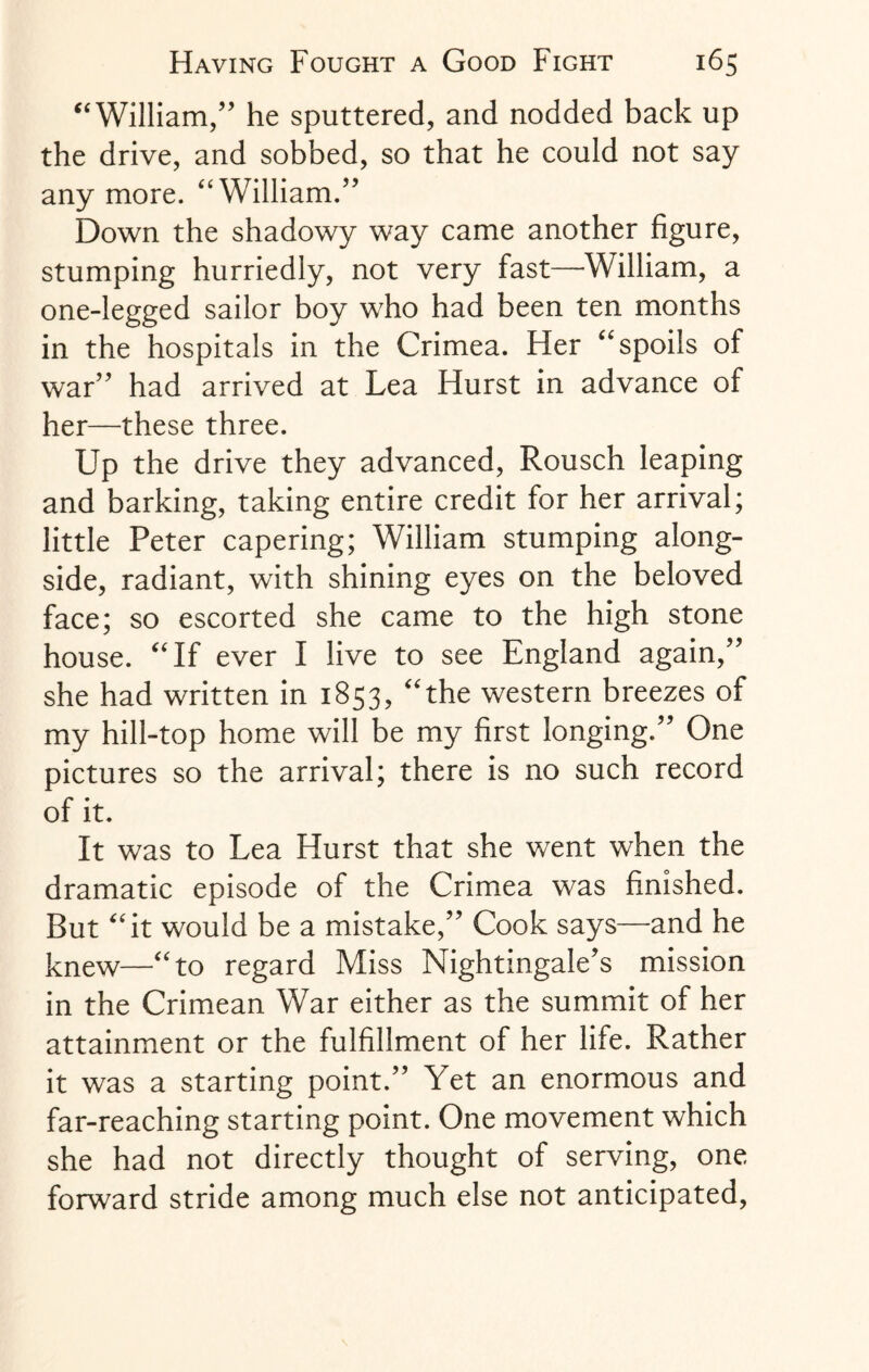 “William,” he sputtered, and nodded back up the drive, and sobbed, so that he could not say any more. “William.” Down the shadowy way came another figure, stumping hurriedly, not very fast—William, a one-legged sailor boy who had been ten months in the hospitals in the Crimea. Her “spoils of war” had arrived at Lea Hurst in advance of her—these three. Up the drive they advanced, Rousch leaping and barking, taking entire credit for her arrival; little Peter capering; William stumping along¬ side, radiant, with shining eyes on the beloved face; so escorted she came to the high stone house. “If ever I live to see England again,” she had written in 1853, “the western breezes of my hill-top home will be my first longing.” One pictures so the arrival; there is no such record of it. It was to Lea Hurst that she went when the dramatic episode of the Crimea was finished. But “it would be a mistake,” Cook says—and he knew—“to regard Miss Nightingale’s mission in the Crimean War either as the summit of her attainment or the fulfillment of her life. Rather it was a starting point.” Yet an enormous and far-reaching starting point. One movement which she had not directly thought of serving, one forward stride among much else not anticipated,