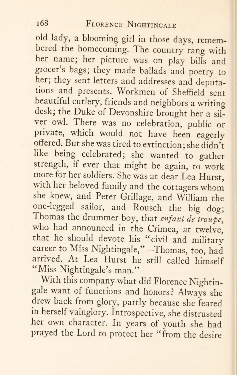 old lady, a blooming girl in those days, remem¬ bered the homecoming. The country rang with her name; her picture was on play bills and grocer’s bags; they made ballads and poetry to her; they sent letters and addresses and deputa¬ tions and presents. Workmen of Sheffield sent beautiful cutlery, friends and neighbors a writing desk; the Duke of Devonshire brought her a sil¬ ver owl. There was no celebration, public or private, which would not have been eagerly offered. But she was tired to extinction; she didn’t like being celebrated; she wanted to gather strength, if ever that might be again, to work more for her soldiers. She was at dear Lea Hurst, with her beloved family and the cottagers whom she knew, and Peter Grillage, and William the one-legged sailor, and Rousch the big dog; Thomas the drummer boy, that enfant de troupe, who had announced in the Crimea, at twelve, that he should devote his “civil and military career to Miss Nightingale,”—Thomas, too, had arrived. At Lea Hurst he still called himself “Miss Nightingale’s man.” With this company what did Florence Nightin¬ gale want of functions and honors? Always she drew back from glory, partly because she feared in herself vainglory. Introspective, she distrusted her own character. In years of youth she had prayed the Lord to protect her “from the desire