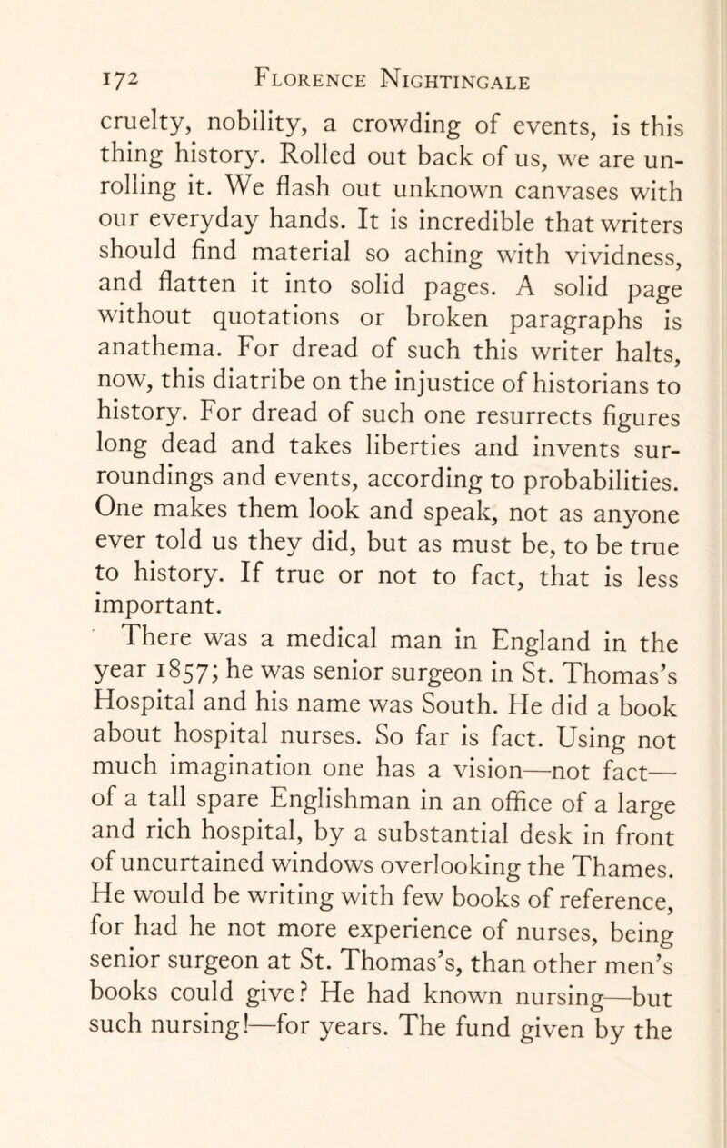 cruelty, nobility, a crowding of events, is this thing history. Rolled out back of us, we are un¬ rolling it. We flash out unknown canvases with our everyday hands. It is incredible that writers should find material so aching with vividness, and flatten it into solid pages. A solid page without quotations or broken paragraphs is anathema. For dread of such this writer halts, now, this diatribe on the injustice of historians to history. For dread of such one resurrects figures long dead and takes liberties and invents sur¬ roundings and events, according to probabilities. One makes them look and speak, not as anyone ever told us they did, but as must be, to be true to history. If true or not to fact, that is less important. There was a medical man in England in the year 1857; he was senior surgeon in St. Thomas’s Hospital and his name was South. He did a book about hospital nurses. So far is fact. Using not much imagination one has a vision—not fact—■ of a tall spare Englishman in an office of a large and rich hospital, by a substantial desk in front of uncurtained windows overlooking the Thames. He would be writing with few books of reference, for had he not more experience of nurses, being senior surgeon at St. Thomas’s, than other men’s books could give? He had known nursing—but such nursing!—for years. The fund given by the