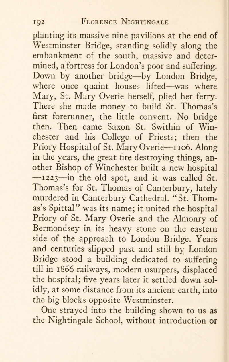 planting its massive nine pavilions at the end of Westminster Bridge, standing solidly along the embankment of the south, massive and deter¬ mined, a fortress for London’s poor and suffering. Down by another bridge—by London Bridge, where once quaint houses lifted—was where Mary, St. Mary Overie herself, plied her ferry. There she made money to build St. Thomas’s first forerunner, the little convent. No bridge then. Then came Saxon St. Swithin of Win¬ chester and his College of Priests; then the Priory Hospital of St. Mary Overie—1106. Along in the years, the great fire destroying things, an¬ other Bishop of Winchester built a new hospital —1223—in the old spot, and it was called St. Thomas’s for St. Thomas of Canterbury, lately murdered in Canterbury Cathedral. “St. Thom¬ as’s Spittal” was its name; it united the hospital Priory of St. Mary Overie and the Almonry of Bermondsey in its heavy stone on the eastern side of the approach to London Bridge. Years and centuries slipped past and still by London Bridge stood a building dedicated to suffering till in 1866 railways, modern usurpers, displaced the hospital; five years later it settled down sol¬ idly, at some distance from its ancient earth, into the big blocks opposite Westminster. One strayed into the building shown to us as the Nightingale School, without introduction or