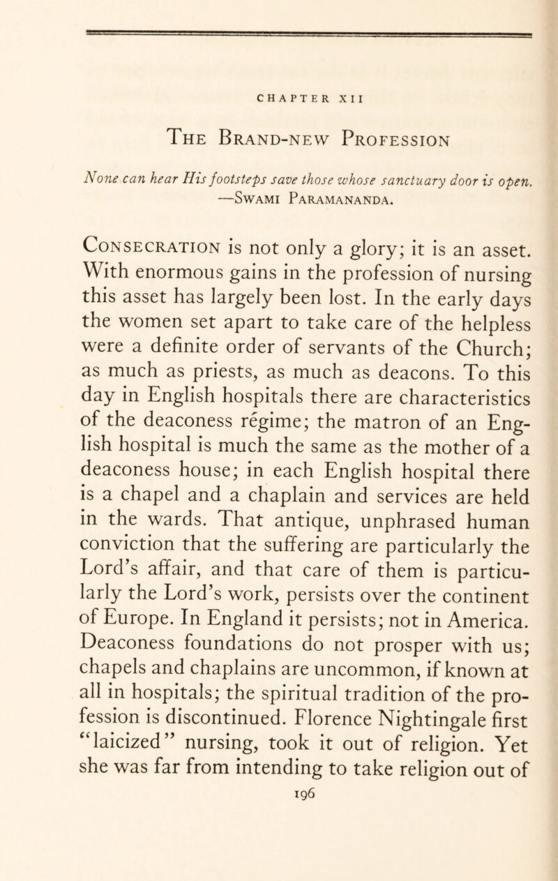 CHAPTER XII The Brand-new Profession None can hear His footsteps save those whose sanctuary door is open. —Swami Paramananda. Consecration is not only a glory; it is an asset. With enormous gains in the profession of nursing this asset has largely been lost. In the early days the women set apart to take care of the helpless were a definite order of servants of the Church; as much as priests, as much as deacons. To this day in English hospitals there are characteristics of the deaconess regime; the matron of an Eng¬ lish hospital is much the same as the mother of a deaconess house; in each English hospital there is a chapel and a chaplain and services are held in the wards. That antique, unphrased human conviction that the suffering are particularly the Lord’s affair, and that care of them is particu¬ larly the Lord’s work, persists over the continent of Europe. In England it persists; not in America. Deaconess foundations do not prosper with us; chapels and chaplains are uncommon, if known at all in hospitals; the spiritual tradition of the pro¬ fession is discontinued. Florence Nightingale first “laicized” nursing, took it out of religion. Yet she was far from intending to take religion out of