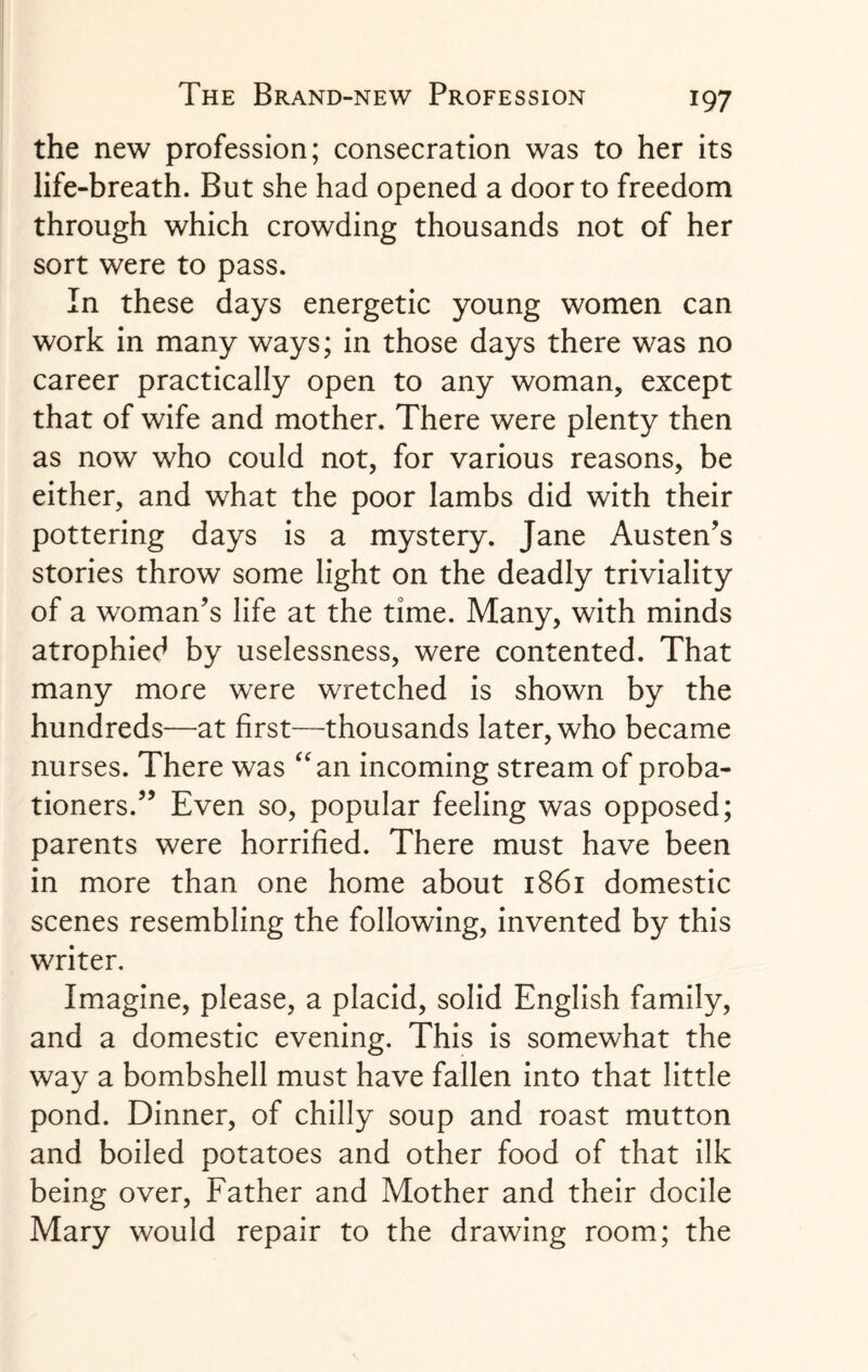 the new profession; consecration was to her its life-breath. But she had opened a door to freedom through which crowding thousands not of her sort were to pass. In these days energetic young women can work in many ways; in those days there was no career practically open to any woman, except that of wife and mother. There were plenty then as now who could not, for various reasons, be either, and what the poor lambs did with their pottering days is a mystery. Jane Austen's stories throw some light on the deadly triviality of a woman's life at the time. Many, with minds atrophied by uselessness, were contented. That many more were wretched is shown by the hundreds—at first—thousands later, who became nurses. There was “an incoming stream of proba¬ tioners. Even so, popular feeling was opposed; parents were horrified. There must have been in more than one home about 1861 domestic scenes resembling the following, invented by this writer. Imagine, please, a placid, solid English family, and a domestic evening. This is somewhat the way a bombshell must have fallen into that little pond. Dinner, of chilly soup and roast mutton and boiled potatoes and other food of that ilk being over, Father and Mother and their docile Mary would repair to the drawing room; the