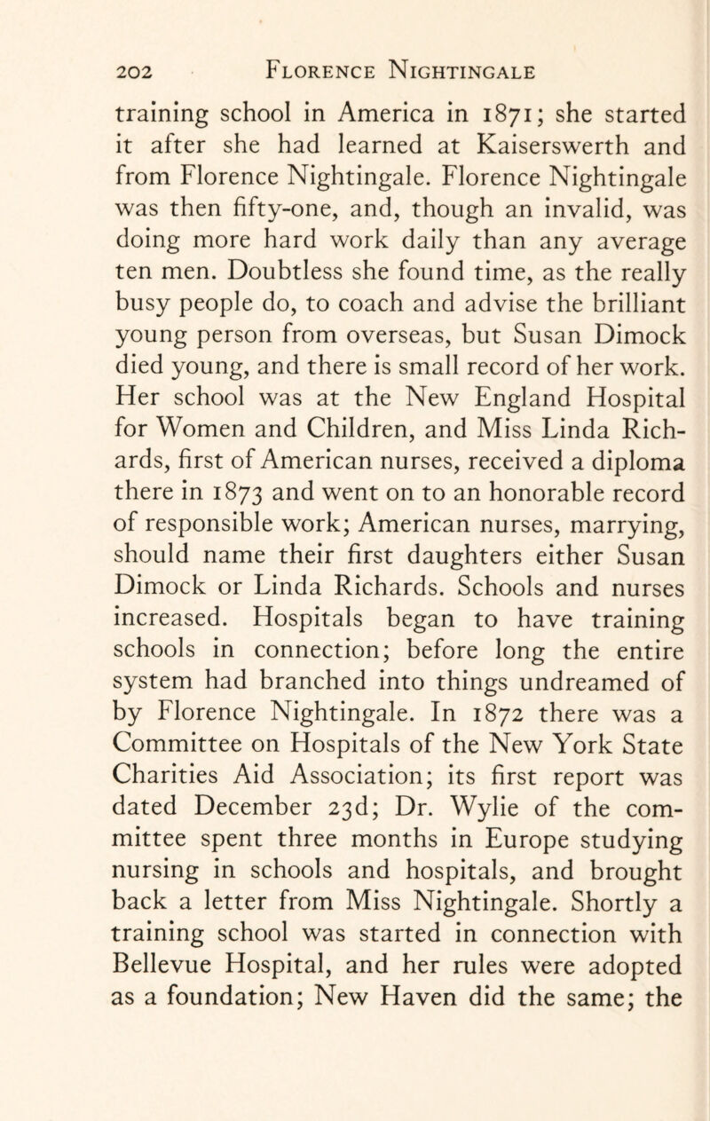 training school in America in 1871; she started it after she had learned at Kaiserswerth and from Florence Nightingale. Florence Nightingale was then fifty-one, and, though an invalid, was doing more hard work daily than any average ten men. Doubtless she found time, as the really busy people do, to coach and advise the brilliant young person from overseas, but Susan Dimock died young, and there is small record of her work. Her school was at the New England Hospital for Women and Children, and Miss Linda Rich¬ ards, first of American nurses, received a diploma there in 1873 and went on to an honorable record of responsible work; American nurses, marrying, should name their first daughters either Susan Dimock or Linda Richards. Schools and nurses increased. Hospitals began to have training schools in connection; before long the entire system had branched into things undreamed of by Florence Nightingale. In 1872 there was a Committee on Hospitals of the New York State Charities Aid Association; its first report was dated December 23d; Dr. Wylie of the com¬ mittee spent three months in Europe studying nursing in schools and hospitals, and brought back a letter from Miss Nightingale. Shortly a training school was started in connection with Bellevue Hospital, and her rules were adopted as a foundation; New Haven did the same; the