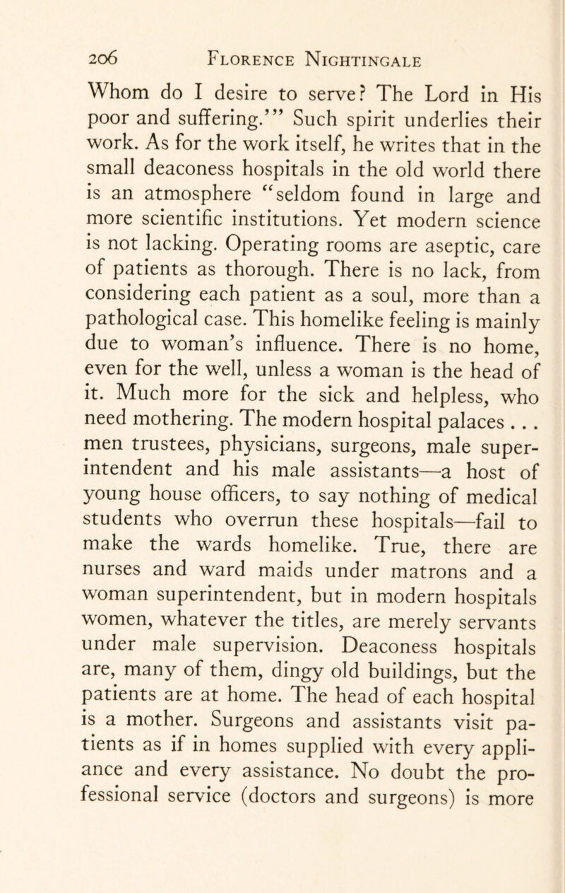 Whom do I desire to serve? The Lord in His poor and suffering.Such spirit underlies their work. As for the work itself, he writes that in the small deaconess hospitals in the old world there is an atmosphere “ seldom found in large and more scientific institutions. Yet modern science is not lacking. Operating rooms are aseptic, care of patients as thorough. There is no lack, from considering each patient as a soul, more than a pathological case. This homelike feeling is mainly due to woman’s influence. There is no home, even for the well, unless a woman is the head of it. Much more for the sick and helpless, who need mothering. The modern hospital palaces . . . men trustees, physicians, surgeons, male super¬ intendent and his male assistants—a host of young house officers, to say nothing of medical students who overrun these hospitals—fail to make the wards homelike. True, there are nurses and ward maids under matrons and a woman superintendent, but in modern hospitals women, whatever the titles, are merely servants under male supervision. Deaconess hospitals are, many of them, dingy old buildings, but the patients are at home. The head of each hospital is a mother. Surgeons and assistants visit pa¬ tients as if in homes supplied with every appli¬ ance and every assistance. No doubt the pro¬ fessional service (doctors and surgeons) is more