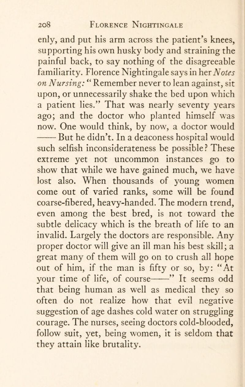 enly, and put his arm across the patient's knees, supporting his own husky body and straining the painful back, to say nothing of the disagreeable familiarity. Florence Nightingale says in her Notes on Nursing: “ Remember never to lean against, sit upon, or unnecessarily shake the bed upon which a patient lies.” That was nearly seventy years ago; and the doctor who planted himself was now. One would think, by now, a doctor would -But he didn't. In a deaconess hospital would such selfish inconsiderateness be possible? These extreme yet not uncommon instances go to show that while we have gained much, we have lost also. When thousands of young women come out of varied ranks, some will be found coarse-fibered, heavy-handed. The modern trend, even among the best bred, is not toward the subtle delicacy which is the breath of life to an invalid. Largely the doctors are responsible. Any proper doctor will give an ill man his best skill; a great many of them will go on to crush all hope out of him, if the man is fifty or so, by: “At your time of life, of course- It seems odd that being human as well as medical they so often do not realize how that evil negative suggestion of age dashes cold water on struggling courage. The nurses, seeing doctors cold-blooded, follow suit, yet, being women, it is seldom that they attain like brutality.