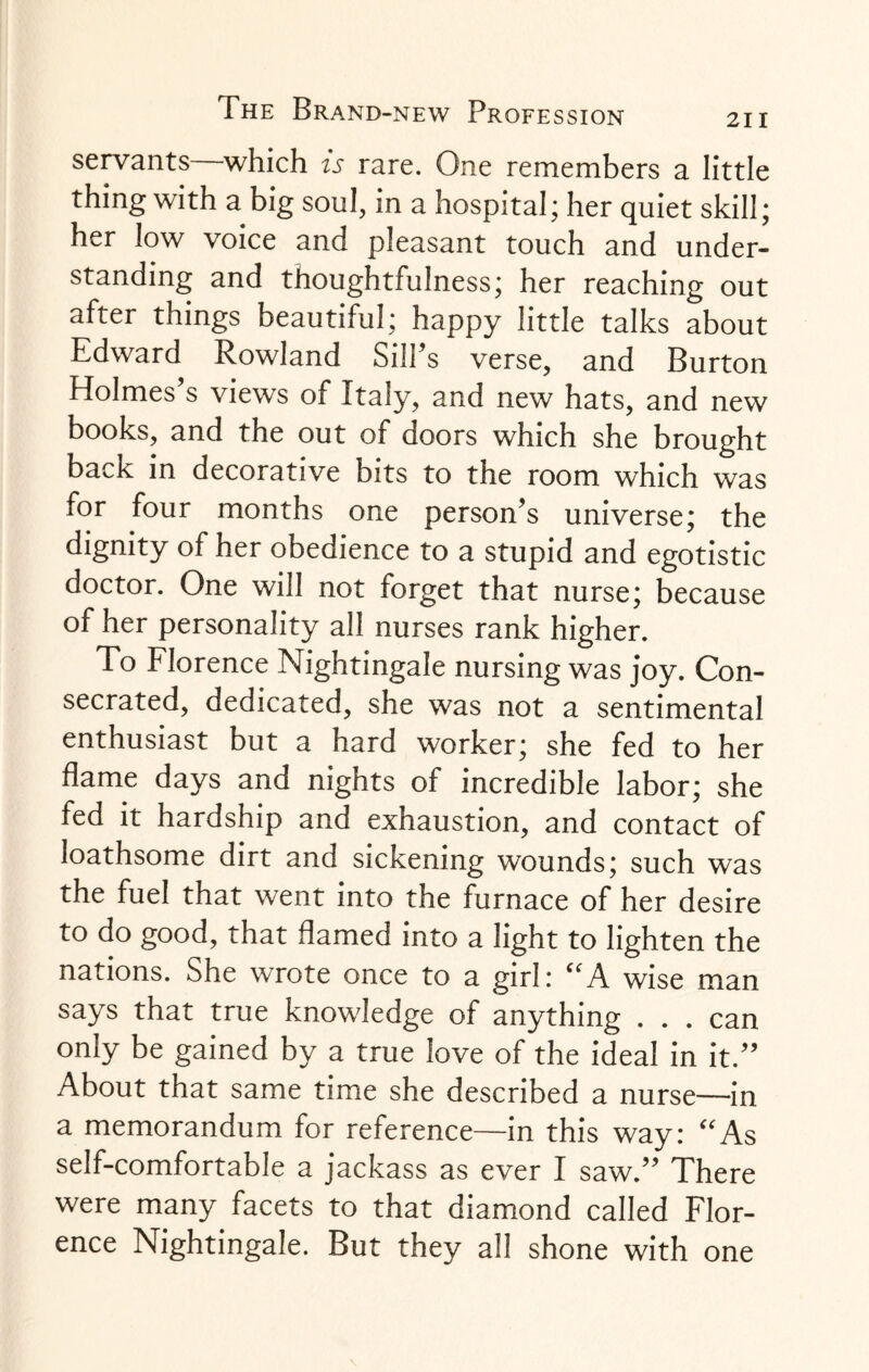 servants which is rare. One remembers a little thing with a big soul, in a hospital; her quiet skill; her low voice and pleasant touch and under¬ standing and thoughtfulness; her reaching out after things beautiful; happy little talks about Edward Rowland Sill’s verse, and Burton Holmes’s views of Italy, and new hats, and new books, and the out of doors which she brought back in decorative bits to the room which was for four months one person’s universe; the dignity of her obedience to a stupid and egotistic doctor. One will not forget that nurse; because of her personality all nurses rank higher. To Florence Nightingale nursing was joy. Con¬ secrated, dedicated, she was not a sentimental enthusiast but a hard worker; she fed to her flame days and nights of incredible labor; she fed it hardship and exhaustion, and contact of loathsome dirt and sickening wounds; such was the fuel that went into the furnace of her desire to do good, that flamed into a light to lighten the nations. She wrote once to a girl: “A wise man says that true knowledge of anything . . . can only be gained by a true love of the ideal in it.” About that same time she described a nurse—in a memorandum for reference—in this way: As self-comfortable a jackass as ever I saw.” There were many facets to that diamond called Flor¬ ence Nightingale. But they all shone with one