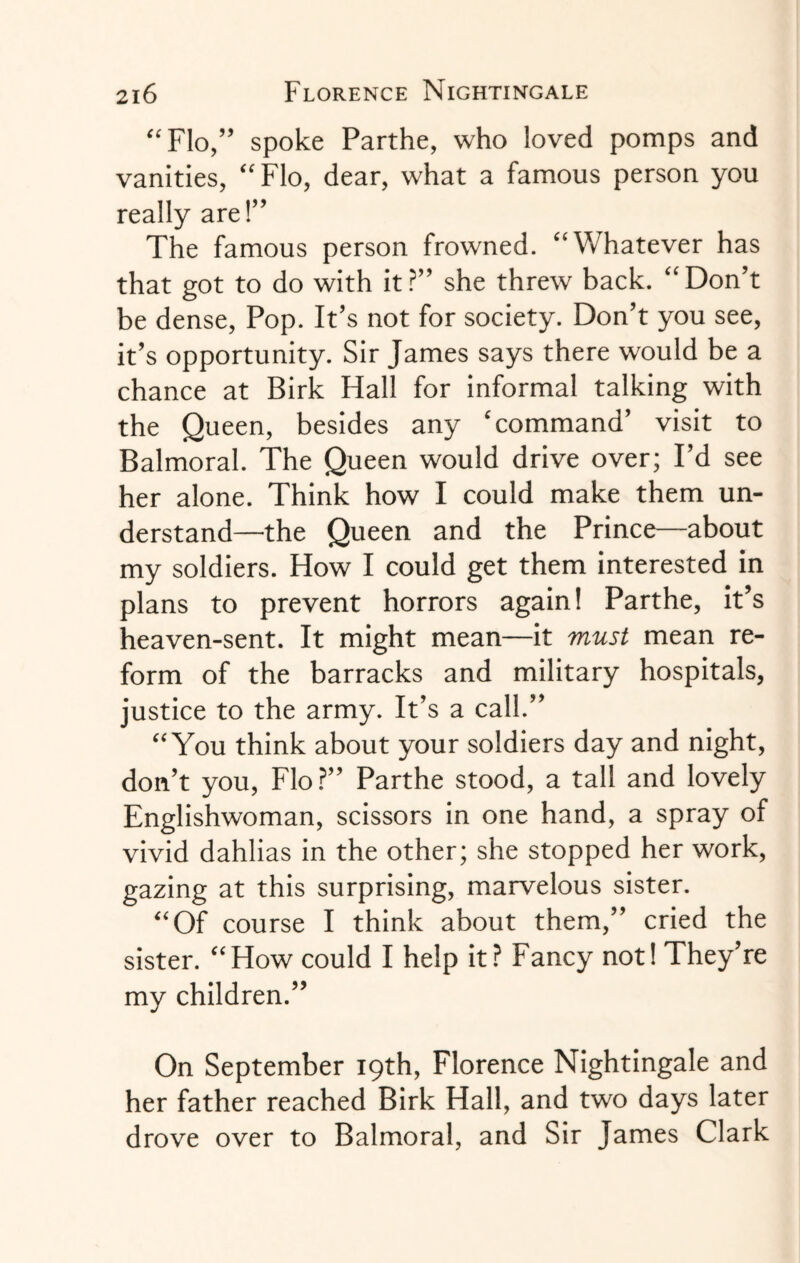 “Flo,” spoke Parthe, who loved pomps and vanities, “Flo, dear, what a famous person you really are!” The famous person frowned. “Whatever has that got to do with it?” she threw back. “Don’t be dense, Pop. It’s not for society. Don’t you see, it’s opportunity. Sir James says there would be a chance at Birk Hall for informal talking with the Queen, besides any 'command’ visit to Balmoral. The Queen would drive over; I’d see her alone. Think how I could make them un¬ derstand—the Queen and the Prince—about my soldiers. How I could get them interested in plans to prevent horrors again! Parthe, it’s heaven-sent. It might mean—it must mean re¬ form of the barracks and military hospitals, justice to the army. It’s a call.” “You think about your soldiers day and night, don’t you, Flo ?” Parthe stood, a tall and lovely Englishwoman, scissors in one hand, a spray of vivid dahlias in the other; she stopped her work, gazing at this surprising, marvelous sister. “Of course I think about them,” cried the sister. “How could I help it? Fancy not! They’re my children.” On September 19th, Florence Nightingale and her father reached Birk Hall, and two days later drove over to Balmoral, and Sir James Clark