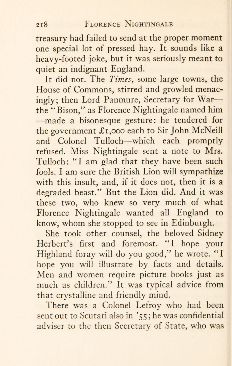 treasury had failed to send at the proper moment one special lot of pressed hay. It sounds like a heavy-footed joke, but it was seriously meant to quiet an indignant England. It did not. The Times, some large towns, the House of Commons, stirred and growled menac¬ ingly; then Lord Panmure, Secretary for War— the “Bison,” as Florence Nightingale named him —made a bisonesque gesture: he tendered for the government £1,000 each to Sir John McNeill and Colonel Tulloch—which each promptly refused. Miss Nightingale sent a note to Mrs. Tulloch: “I am glad that they have been such fools. I am sure the British Lion will sympathize with this insult, and, if it does not, then it is a degraded beast.” But the Lion did. And it was these two, who knew so very much of what Florence Nightingale wanted all England to know, whom she stopped to see in Edinburgh. She took other counsel, the beloved Sidney Herbert’s first and foremost. “I hope your Highland foray will do you good,” he wrote. “I hope you will illustrate by facts and details. Men and women require picture books just as much as children.” It was typical advice from that crystalline and friendly mind. There was a Colonel Lefroy who had been sent out to Scutari also in ’55; he was confidential adviser to the then Secretary of State, who was