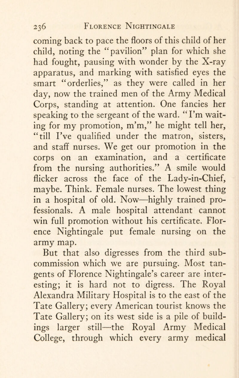 coming back to pace the floors of this child of her child, noting the “pavilion” plan for which she had fought, pausing with wonder by the X-ray apparatus, and marking with satisfied eyes the smart “orderlies,” as they were called in her day, now the trained men of the Army Medical Corps, standing at attention. One fancies her speaking to the sergeant of the ward. “I’m wait¬ ing for my promotion, nTm,” he might tell her, “till Fve qualified under the matron, sisters, and staff nurses. We get our promotion in the corps on an examination, and a certificate from the nursing authorities.” A smile would flicker across the face of the Lady-in-Chief, maybe. Think. Female nurses. The lowest thing in a hospital of old. Now—highly trained pro¬ fessionals. A male hospital attendant cannot win full promotion without his certificate. Flor¬ ence Nightingale put female nursing on the army map. But that also digresses from the third sub¬ commission which we are pursuing. Most tan¬ gents of Florence Nightingale’s career are inter¬ esting; it is hard not to digress. The Royal Alexandra Military Hospital is to the east of the Tate Gallery; every American tourist knows the Tate Gallery; on its west side is a pile of build¬ ings larger still—the Royal Army Medical College, through which every army medical