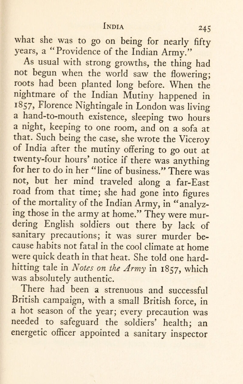 what she was to go on being for nearly fifty years, a “ Providence of the Indian Army.” As usual with strong growths, the thing had not begun when the world saw the flowering; roots had been planted long before. When the nightmare of the Indian Mutiny happened in ISS7? Florence Nightingale in London was living a hand-to-mouth existence, sleeping two hours a night, keeping to one room, and on a sofa at that. Such being the case, she wrote the Viceroy of India after the mutiny offering to go out at twenty-four hours’ notice if there was anything for her to do in her “line of business.” There was not, but her mind traveled along a far-East road from that time; she had gone into figures of the mortality of the Indian Army, in “analyz¬ ing those in the army at home.” They were mur¬ dering English soldiers out there by lack of sanitary precautions; it was surer murder be¬ cause habits not fatal in the cool climate at home were quick death in that heat. She told one hard¬ hitting tale in Notes on the Army in 1857, which was absolutely authentic. There had been a strenuous and successful British campaign, with a small British force, in a hot season of the year; every precaution was needed to safeguard the soldiers’ health; an energetic officer appointed a sanitary inspector