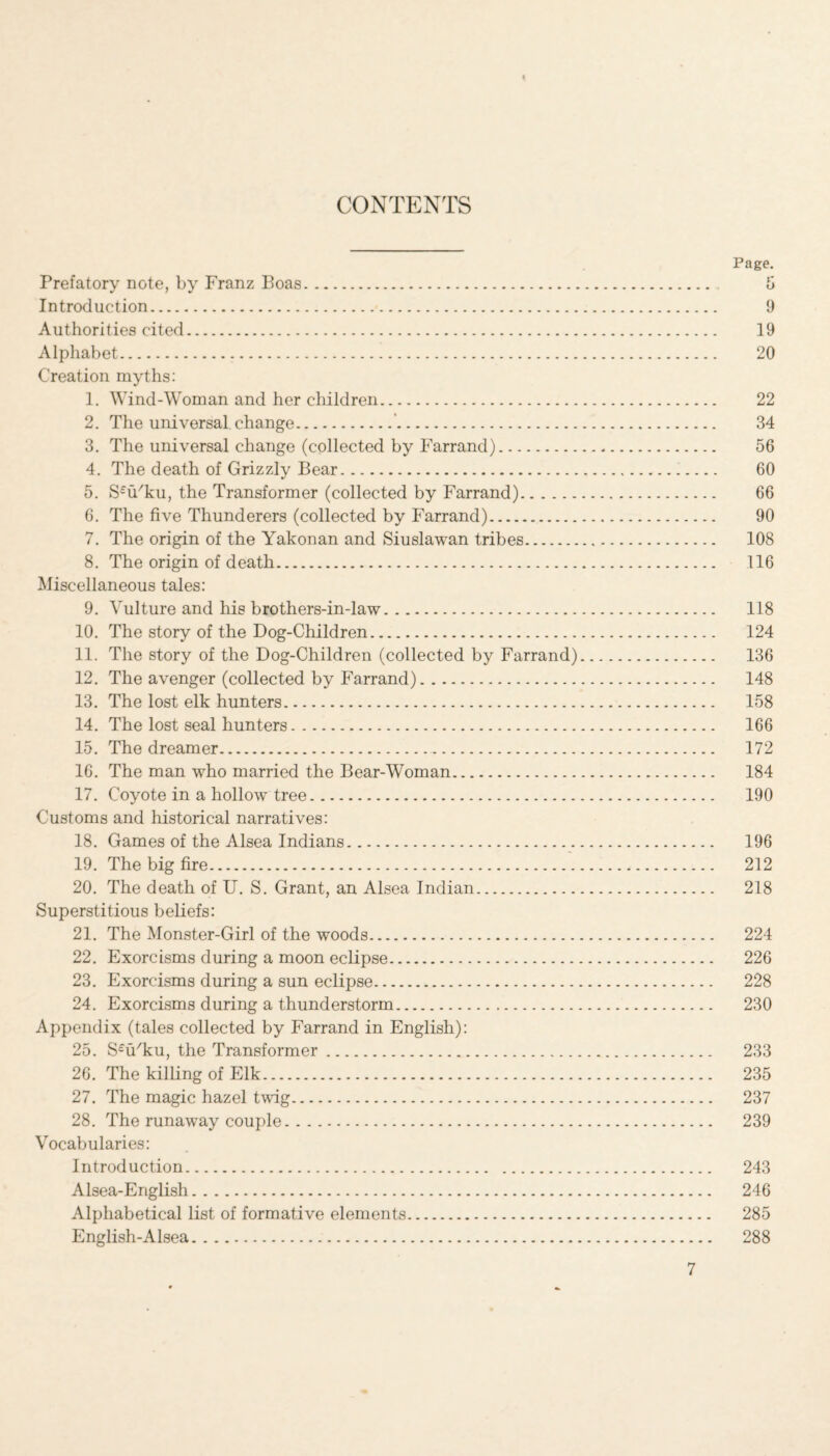 CONTENTS Prefatory note, by Franz Boas. Introduction. Authorities cited. Alphabet... Creation myths: 1. Wind-Woman and her children. 2. The universal change.’. 3. The universal change (collected by Farrand). 4. The death of Grizzly Bear. 5. S£u/ku, the Transformer (collected by Farrand). 6. The five Thunderers (collected by Farrand). 7. The origin of the Yakonan and Siuslawan tribes. 8. The origin of death. Miscellaneous tales: 9. Vulture and his brothers-in-law. 10. The story of the Dog-Children. 11. The story of the Dog-Children (collected by Farrand) 12. The avenger (collected by Farrand). 13. The lost elk hunters. 14. The lost seal hunters. 15. The dreamer. 16. The man who married the Bear-Woman. 17. Coyote in a hollow tree. Customs and historical narratives: 18. Games of the Alsea Indians. 19. The big fire. 20. The death of U. S. Grant, an Alsea Indian. Superstitious beliefs: 21. The Monster-Girl of the woods. 22. Exorcisms during a moon eclipse. 23. Exorcisms during a sun eclipse. 24. Exorcisms during a thunderstorm. Appendix (tales collected by Farrand in English): 25. S^u'ku, the Transformer. 26. The killing of Elk. 27. The magic hazel twig. 28. The runaway couple. Vocabularies: Introduction. Alsea-English. Alphabetical list of formative elements. English-Alsea. Page. 5 9 19 20 22 34 56 60 66 90 108 116 118 124 136 148 158 166 172 184 190 196 212 218 224 226 228 230 233 235 237 239 243 246 285 288