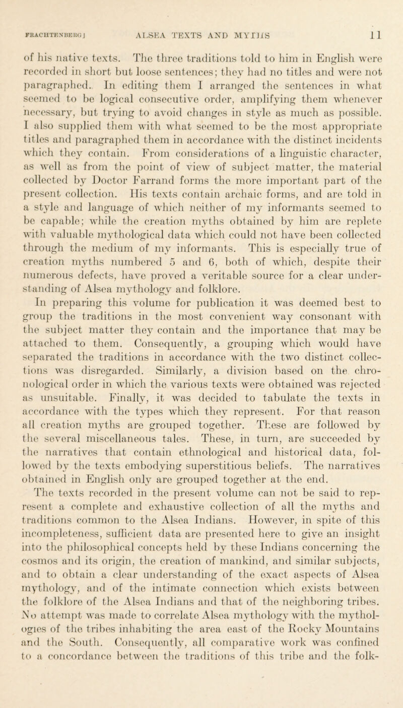 of his native texts. The three traditions told to him in English were recorded in short but loose sentences; they had no titles and were not paragraphed. In editing them I arranged the sentences in what seemed to be logical consecutive order, amplifying them whenever necessary, but trying to avoid changes in style as much as possible. I also supplied them with what seemed to be the most appropriate titles and paragraphed them in accordance with the distinct incidents which they contain. From considerations of a linguistic character, as well as from the point of view of subject matter, the material collected by Doctor Farrand forms the more important part of the present collection. His texts contain archaic forms, and are told in a style and language of which neither of my informants seemed to be capable; while the creation myths obtained by him are replete with valuable mvthological data which could not have been collected through the medium of my informants. This is especiahy true of creation myths numbered 5 and 6, both of which, despite their numerous defects, have proved a veritable source for a clear under¬ standing of Alsea mythology and folklore. In preparing this volume for publication it was deemed best to group the traditions in the most convenient way consonant with the subject matter they contain and the importance that may be attached to them. Consequently, a grouping which would have separated the traditions in accordance with the two distinct collec¬ tions was disregarded. Similarly, a division based on the chro¬ nological order in which the various texts were obtained was rejected as unsuitable. Finallv, it was decided to tabulate the texts in accordance with the types which they represent. For that reason all creation myths are grouped together. These are followed by the several miscellaneous tales. These, in turn, are succeeded by the narratives that contain ethnological and historical data, fol¬ lowed by the texts embodying superstitious beliefs. The narratives obtained in English only are grouped together at the end. The texts recorded in the present volume can not be said to rep¬ resent a complete and exhaustive collection of all the myths and traditions common to the Alsea Indians. However, in spite of this incompleteness, sufficient data are presented here to give an insight into the philosophical concepts held by these Indians concerning the cosmos and its origin, the creation of mankind, and similar subjects, and to obtain a clear understanding of the exact aspects of Alsea mythology, and of the intimate connection which exists between the folklore of the Alsea Indians and that of the neighboring tribes. No attempt was made to correlate Alsea mythology with the mythol¬ ogies of the tribes inhabiting the area east of the Ilocky Mountains and the South. Consequently, all comparative work was confined to a concordance between the traditions of this tribe and the folk-