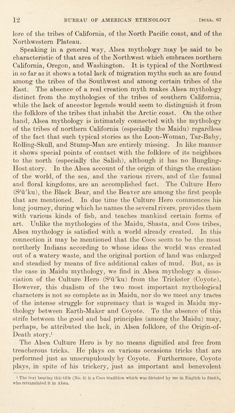 lore of the tribes of California, of the North Pacific coast, and of the Northwestern Plateau. Speaking in a general way, Alsea mythology rnay be said to he characteristic of that area of the Northwest which embraces northern California, Oregon, and Washington. It is typical of the Northwest in so far as it shows a total lack of migration myths such as are found among the tribes of the Southwest and among certain tribes of the East. The absence of a real creation myth makes Alsea mythology distinct from the mythologies of the tribes of southern California, while the lack of ancestor legends would seem to distinguish it from the folklore of the tribes that inhabit the Arctic coast. On the other hand, Alsea mythology is intimately connected with the mythology of the tribes of northern California (especially the Maidu) regardless of the fact that such typical stories as the Loon-Woman, Tar-Baby, Rolling-Skull, and Stump-Man are entirely missing. In like manner it shows special points of contact with the folklore of its neighbors to the north (especially the Salish), although it has no Bungling- Host story. In the Alsea account of the origin of things the creation of the world, of the sea, and the various rivers, and of the faunal and floral kingdoms, are an accomplished fact. The Culture Hero (Seu'ku), the Black Bear, and the Beaver are among the first people that are mentioned. In due time the Culture Hero commences his long journey, during which he names the several rivers, provides them with various kinds of fish, and teaches mankind certain forms of art. Unlike the mythologies of the Maidu, Shasta, and Coos tribes, Alsea mythology is satisfied with a world already created. In this connection it may be mentioned that the Coos seem to be the most northerly Indians according to whose ideas the world was created out of a watery waste, and the original portion of land was enlarged and steadied by means of five additional cakes of mud. But, as is the case in Maidu mythology, we find in Alsea mythology a disso¬ ciation of the Culture Hero (ShVku) from the Trickster (Coyote). However, this dualism of the two most important mythological characters is not so complete as in Maidu, nor do we meet any trades of the intense struggle for supremacy that is waged in Maidu my¬ thology between Earth-Maker and Coyote. To the absence of this strife between the good and bad principles (among the Maidu) may, perhaps, be attributed the lack, in Alsea folklore, of the Origin-of- Death story.1 The Alsea Culture Piero is by no means dignified and free from treacherous tricks. He plays on various occasions tricks that are performed just as unscrupulously by Coyote. Furthermore, Coyote plays, in spite of his trickery, just as important and benevolent 1 The text bearing this title (No. 8) is a Coos tradition which was dictated by me in English to Smith, who retranslated it in Alsea.