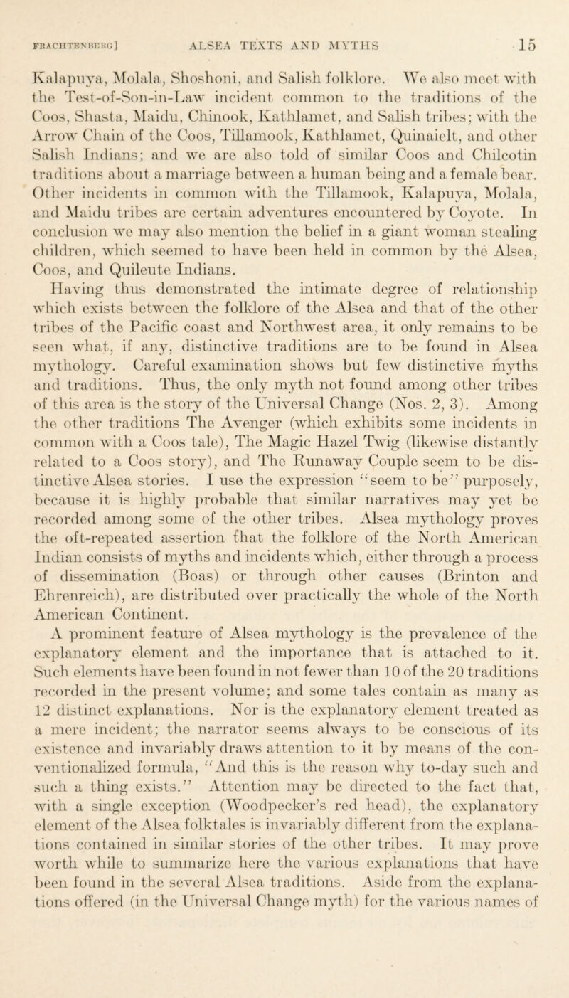 Kalapuya, Molala, Shoshoni, and Salish folklore. We also meet with the Test-of-Son-in-Law incident common to the traditions of the Coos, Shasta, Maidu, Chinook, Kathlamet, and Salish tribes; with the Arrow Chain of the Coos, Tillamook, Kathlamet, Qninaielt, and other Salish Indians; and we are also told of similar Coos and Chilcotin traditions about a marriage between a human being and a female bear. Other incidents in common with the Tillamook, Kalapuya, Molala, and Maidu tribes are certain adventures encountered by Coyote. In conclusion we may also mention the belief in a giant woman stealing children, which seemed to have been held in common by the Alsea, Coos, and Quileute Indians. Having thus demonstrated the intimate degree of relationship which exists between the folklore of the Alsea and that of the other tribes of the Pacific coast and Northwest area, it only remains to be seen what, if any, distinctive traditions are to be found in Alsea mythology. Careful examination shows but few distinctive myths and traditions. Thus, the only myth not found among other tribes of this area is the story of the Universal Change (Nos. 2, 3). Among the other traditions The Avenger (which exhibits some incidents in common with a Coos tale), The Magic Hazel Twig (likewise distantly related to a Coos story), and The Runaway Couple seem to be dis- » tinctive Alsea stories. I use the expression “seem to be” purposely, because it is highly probable that similar narratives may yet be recorded among some of the other tribes. Alsea mythology proves the oft-repeated assertion that the folklore of the North American Indian consists of myths and incidents which, either through a process of dissemination (Boas) or through other causes (Brinton and Ehrenreich), are distributed over practically the whole of the North American Continent. A prominent feature of Alsea mythology is the prevalence of the explanatory element and the importance that is attached to it. Such elements have been found in not fewer than 10 of the 20 traditions recorded in the present volume; and some tales contain as many as 12 distinct explanations. Nor is the explanatory element treated as a mere incident; the narrator seems always to be conscious of its existence and invariably draws attention to it by means of the con¬ ventionalized formula, “And this is the reason why to-day such and such a thing exists.” Attention may be directed to the fact that, with a single exception (Woodpecker’s red head), the explanatory element of the Alsea folktales is invariably different from the explana¬ tions contained in similar stories of the other tribes. It may prove worth while to summarize here the various explanations that have been found in the several Alsea traditions. Aside from the explana¬ tions offered (in the Universal Change myth) for the various names of