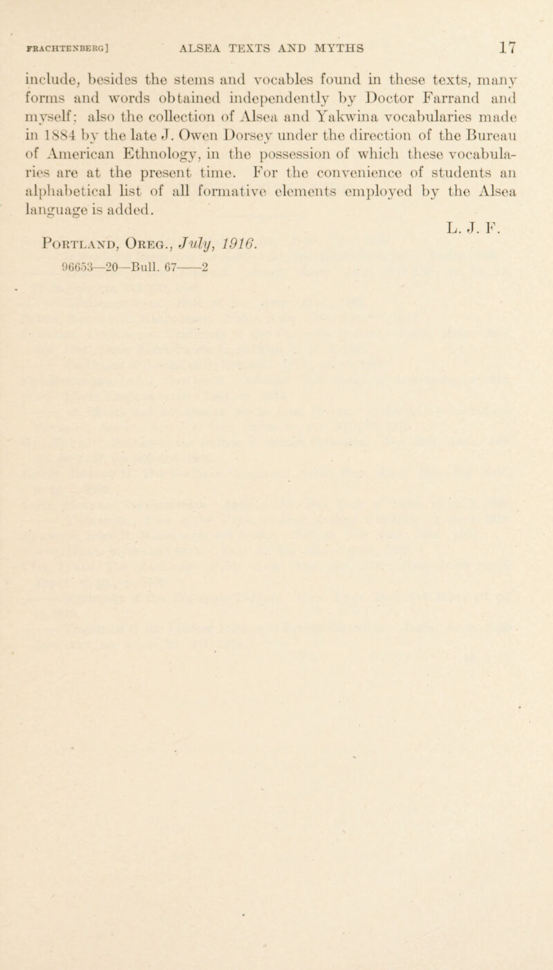 include, besides the steins and vocables found in these texts, many forms and words obtained independently by Doctor Farrand and myself : also the collection of Alsea and Yakwina vocabularies made in 1884 by the late el. Owen Dorsey under the direction of the Bureau of American Ethnology, in the possession of which these vocabula¬ ries are at the present time. For the convenience of students an alphabetical list of all formative elements employed by the Alsea language is added. L. J. F. Portland, Greg., July, 1916. 96653—20—Bull. 67-2