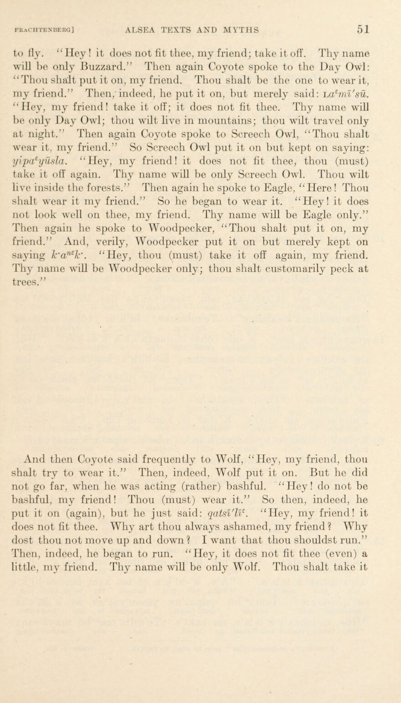 to fly. “ Hey! it does not fit thee, my friend; take it off. Thy name will be only Buzzard.” Then again Coyote spoke to the Day Owl: “Thou shalt put it on, my friend. Thou shalt be the one to wear it, my friend.” Then; indeed, he put it on, but merely said: la£mi'su. “Hey, my friend! take it off; it does not fit thee. Thy name will be only Day Owl; thou wilt live in mountains; thou wilt travel only at night.” Then again Coyote spoke to Screech Owl, “Thou shalt wear it, my friend.” So Screech Owl put it on but kept on saying: yipaeyusla. “Hey, my friend! it does not fit thee, thou (must) take it off again. Thy name will be only Screech Owl. Thou wilt live inside the forests.” Then again he spoke to Eagle, “ Here ! Thou shalt wear it my friend.” So he began to wear it. “Hey! it does not look well on thee, my friend. Thy name will be Eagle only.” Then again he spoke to Woodpecker, “Thou shalt put it on, my friend.” And, verily, Woodpecker put it on but merely kept on saying lc'an£Jc\ “Hey, thou (must) take it off again, my friend. Thy name will be Woodpecker only; thou shalt customarily peck at trees.” And then Coyote said frecpiently to Wolf, “Hey, my friend, thou shalt try to wear it.” Then, indeed, Wolf put it on. But he did not go far, when he was acting (rather) bashful. “Hey! do not be bashful, my friend! Thou (must) wear it.” So then, indeed, he put it on (again), but he just said: qatsl'lle. “Hey, my friend! it does not fit thee. Why art thou always ashamed, my friend ? Why dost thou not move up and down? I want that thou shouldst run.” Then, indeed, he began to run. “Hey, it does not fit thee (even) a little, my friend. Thy name will be only Wolf. Thou shalt take it
