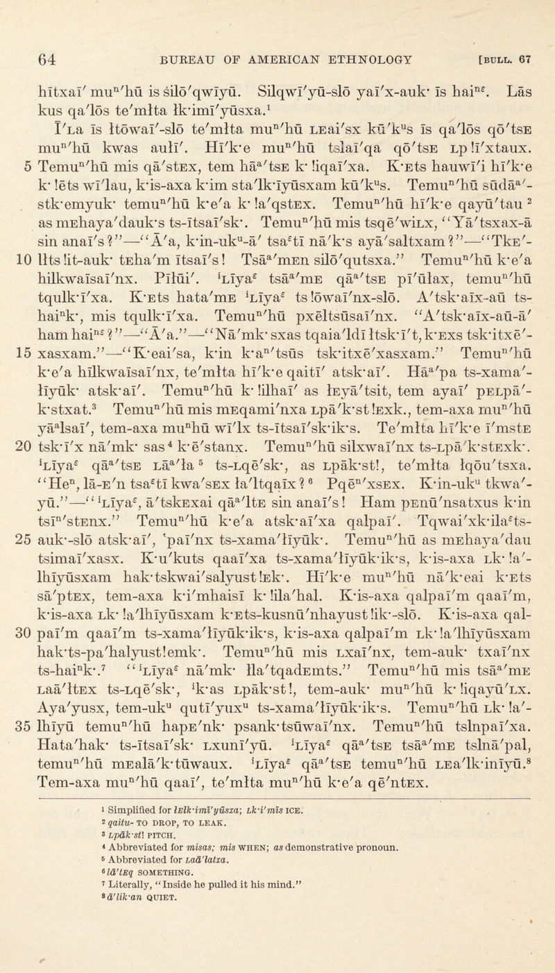 ,ne Las hltxal' mun'hu is silo'qwlyu. Silqwl'yu-slo yal'x-auk’ Is hai1 kus qa'los te'mlta Ik’iml'yusxa.1 lAa Is ltowaI'-sl5 te'mlta mun'hu LEai'sx ku'kus Is qa'l5s qo'tsE mun'liu kwas auli'. Hi'k’e mun'hu tslal'qa qo'tsE Lp ll'xtaux. 5 Temun'hu mis qa'stEx, tern iiaa'tsE k’ liqal'xa. K’Ets hauwl'i hl'k’e k’ lets wl'lau, k'is-axa k’im sta'lk’Iyusxam ku'kus. Temun'hu sudaA- stk’emyuk’ temun'hu k’e'a k’ la'qstEX. Temun'hu hl'k’e qayu'tau 2 as mEhaya'dauk’s ts-Itsal'sk’. Temun'hu mis tsqe'wAx, “ Ya'tsxax-a sin anal's V1—“A'a, k’in-uku-a' tsa6tl na/k’s aya/saltxam?”—“TkE'- 10 11 ts lit-auk* tEha'm itsal's 1 Tsaa'm.En silo'qutsxaA Temun'hu k'e'a hilkwalsal'nx. Pilin'. Alya6 tsaa'mE qaa'tsE pl'ulax, temun'hu tqulk'I'xa. K*Ets hata'mE Alya6 ts lowal'nx-slo. A'tsk’alx-au ts- haink*, mis tqulk’I'xa. Temun'hu pxeltsusal'nx. aA'tsk*aIx-au-a' hamhai116 V1—“A'a.”—“Na'mk’ sxas tqaia'ldl ltsk’I't,k’Exs tsk’itxe'- 15 xasxamA—1“K’eai'sa, k*in k*an'tsus tsk’itxe'xasxam.’’ Temun'hu k*e'a hilkwalsal'nx, te'mlta hl'k’e qaitl' atsk'al'. Haa'pa ts-xama'- llyuk* atsk’al'. Temun'hu k* lilhal' as lEya'tsit, tern ayai' pELpa'- k’stxat.3 Temun'hu mis mEqami'nxa Lpa'k’st lExk., tem-axa mun'hu yaalsal', tem-axa munhu wl'lx ts-Itsal'sk’ik’s. Te'mlta kl'k’e I'mstE 20 tsk’I'x na'mk’ sas4 k’e'stanx. Temun'hu silxwal'nx ts-Lpa'k’stExk’. Alya6 qaa'tsE Laa'la5 ts-Lqe'sk’, as Lpak’stl, te'mlta Iqou'tsxa. “Hen, la-E'n tsa6tl kwa'sEx la'ltqalx?6 Pqen'xsEx. K*in-uku tkwa'- yuA—“ Alya6, a'tskExai qaa'ltE sin anal's I Ham pEnu'nsatxus k’in tsIn'stEnxA Temun'hu k’e'a atsk’al'xa qalpal'. Tqwai'xk’ila6ts- 25 auk’-slo atsk’al', 'pal'nx ts-xama'llyuk*. Temun'hu as mEhaya'dau tsimal'xasx. K’u'kuts qaal'xa ts-xama'llyuk’ik’s, k*is-axa Lk’ !a'- Ihlyusxam hak’tskwai'salyust Ak’. Hl'k’e mun'hu na'k’eai k’Ets sa'ptEx, tem-axa k’i'mhaisl k’ lila'hal. K’is-axa qalpal'm qaal'm, k’is-axa Lk’ la'lhlyusxam k’Ets-kusnu'nhayust lik’-slo. K’is-axa qal- 30 pal'm qaal'm ts-xama'llyuk’ik’s, k’is-axa qalpal'm Lk’ la'lhlyusxam hak’ts-pa'halyustlemk*. Temun'hu mis Lxal'nx, tem-auk’ txal'nx ts-haink\7 “Alya6 na'mk* lla'tqadEmtsA Temun'hu mis tsaa'mE Laa'ltEx ts-Lqe'sk’, A’as Lpak’stl, tem-auk* mun'hu k’liqayuAx. Aya'yusx, tem-uku qutl'yux11 ts-xama'llyuk’ik’s. Temun'hu Lk’ !a'- 35 lhlyu temun'hu hapE'nk* psank’tsuwal'nx. Temun'hu tslnpal'xa. Hata'hak* ts-itsal'sk* Lxunl'yu. Alya6 qaa'tsE tsaa'mE tslna'pal, temun'hu mEala'k’tuwaux. Alya6 qaa'tsE temun'hu LEa'lk’inlyu.8 Tem-axa mun'hu qaal', te'mlta mun'hu k’e'a qe'ntEx. i Simplified for lElk'imi'yusxa; Lk-i'mis ice. * qaitu- to drop, to leak. 3 Lpdk-st\ PITCH. 4 Abbreviated for misas; mis when; as demonstrative pronoun. 6 Abbreviated for Lad'latxa. 6ld'tEq SOMETHING. 7 Literally, “Inside he pulled it his mind.” *d'lik-an quiet.