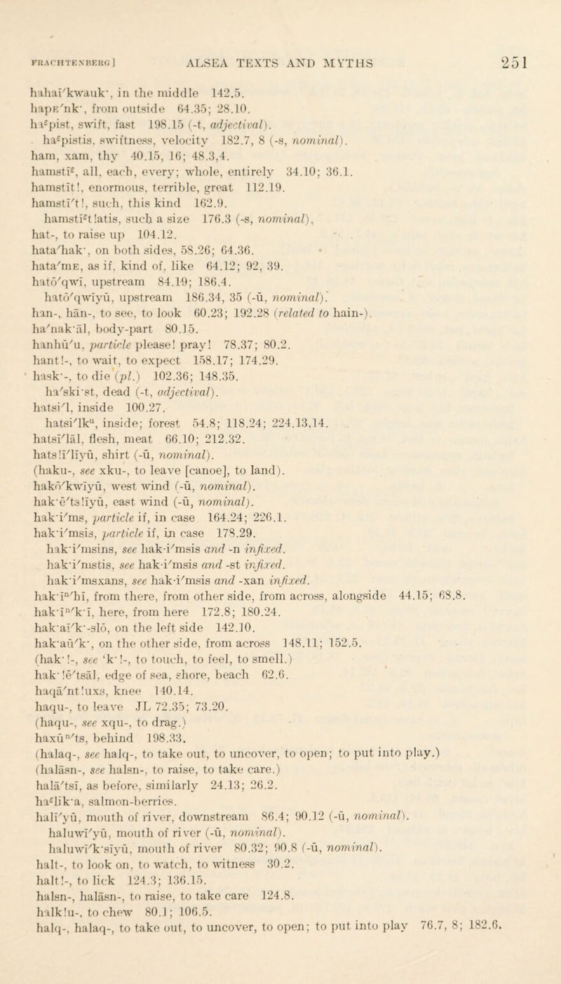 hahai'kwauk*, in the middle 142.5. hapE'nk’, from outside 64.35; 28.10. hi£pist, swift, fast 198.15 (-t, adjectival). ha£pistis, swiftness, velocity 182.7, 8 (-s, nominal). ham, xam, thy 40.15, 16; 48.3,4. hamsti£, all, each, every; whole, entirely 34.10; 36.1. hamstit!, enormous, terrible, great 112.19. hamsti't!, such, this kind 162.9. hamsti£t!atis, such a size 176.3 (-s, nominal). hat-, to raise up 104.12. hata/hak‘, on both sides, 58.26; 64.36. hata/niE, as if, kind of, like 64.12; 92, 39. hato'qwi, upstream 84.19; 186.4. hatc/qwiyu, upstream 186.34, 35 (-u, nominal). han-, hail-, to see, to look 60.23; 192.28 (related to hain-). ha'nakal, body-part 80.15. hanhu'u, ;particle please! pray! 78.37; 80.2. hant!-, to wait, to expect 158.17; 174.29. hask*-, to die (pi.) 102.36; 148.35. ha'skist, dead (-t, adjectival). hatsi'l, inside 100.27. hatsi/lku, inside; forest 54.8; 118.24; 224.13,14. hatsTlal, flesh, meat 66.10; 212.32. hats!Tliyu, shirt (-u, nominal). (haku-, see xku-, to leave [canoe], to land), hakd'kwiyu, west wind (-u, nominal). hak'e'ts'.iyu, east wind (-u, nominal). hak'i'ms, particle if, in case 164.24; 226.1. hak'i/msis, particle if, in case 178.29. hakihnsins, see hak i/msis and -n infixed. hak-i/mstis, see hak-iTnsis and -st infixed. hak'ihnsxans, see hak-i/msis and -xan infixed. hak-in/hi, from there, from other side, from across, alongside 44.15; 68.8. hak‘in/k‘i, here, from here 172.8; 180.24. hak’ark'-slo, on the left side 142.10. hak'aiVkq on the other side, from across 148.11; 152.5. (hak‘!-, see 4k*!-, to touch, to feel, to smell.) hak,!e/tsal, edge of sea, shore, beach 62.6. haqa/nt!uxs, knee 140.14. haqu-, to leave JL 72.35; 73.20. (haqu-, see xqu-, to drag.) haxun/ts, behind 198.33, (halaq-, see halq-, to take out, to uncover, to open; to put into play.) (halasn-, see halsn-, to raise, to take care.) hala/tsi, as before, similarly 24.13; 26.2. ha£lik‘a, salmon-berries. hali'yu, mouth of river, downstream 86.4; 90.12 (-u, nominal). haluwTyu, mouth of river (-u, nominal). haluwEk'siyu, mouth of river 80.32; 90.8 (-u, nominal). halt-, to look on, to watch, to witness 30.2. halt!-, to lick 124.3; 136.15. halsn-, halasn-, to raise, to take care 124.8. halk!u-, to chew 80.1; 106.5. halq-, halaq-, to take out, to uncover, to open; to put into play 76.7, 8; 182.6.